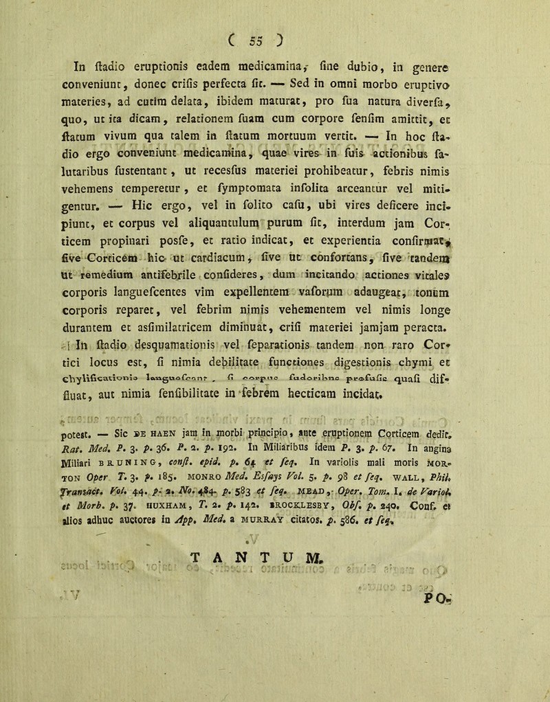 In ftadio eruptionis eadem medicamina,- fine dubio, in genere conveniunt, donec crifis perfecta fit. — Sed in omni morbo eruptivo materies, ad cucira delata, ibidem maturae, pro fua natura diverfa, quo, uc ita dicam, relationem fuam cum corpore fenfim amittit, et ftatum vivum qua talem in flatum mortuum vertit. In hoc fla- dio ergo conveniunt medicamina, quae vires in fuis^ actionibus fa- lutaribus fustentant, ut recesfus materiei prohibeatur, febris nimis vehemens temperetur, et fymptomata infolita arceantur vel miti- gentur. — Hic ergo, vel in folito cafu, ubi vires deficere inci- piunt, et corpus vel aliquantulum purum fit, interdum jam Cor-, ticem propinari posfe, et ratio indicat, et experientia confirmat five Corticem-hic-'Ut cardiacum, five ut confortans, five tandem ut remedium antifebrile confideres, dum incitando ^actiones vitale» corporis languefcentes vim expellentem vaforpra adaugeat, tonem corporis reparet, vel febrim nimis vehementem vel nimis longe durantem et asfimilatricem diminuat, crifi materiei jarajam peracta. - i In ftadio desquamationis vel feparationis tandem non raro Cor- tici locus est, fi nimia debilitate functiones digestionis chymi et C\vyl\ficatior>la lftvlg^aofc7Cln^ , (i ftiJorilino pirofufie <JUafi dif- fluat, aut nimia fenfibilitate in‘febrem hecticam incidat. potest. — Sic BE HAEN jaiH in morbi pruicipio, ante eruptionem Corticem dedir, Raf. Med. P. 3. /»• 36. P. a. p. 192. In Miliaribus idem P, 3. p. 67, In angina Miliari b s. u N i N o, conft. epid, p, 64. tt feq^ In variolis mali moris moe.* TON Oper 7; 3. f* 185. Med. Es/dys Vol. 5. p. 98 et feq. wall, Phih framait, Fpl* 44. /• a. No. 484. p. 583 et feq. mead Oper. Tom. I. de Fario^ tt Morb. p. 37. HUXHAM, T. 2. p. 142. IR-OCICLESBy, Obf. p. 240, Couf. Cl alios adhuc auctores in /ipp. Med. a murray citatos, p. 586. et feq-. ^ . • • . .. T A N T U M. ^ PO,