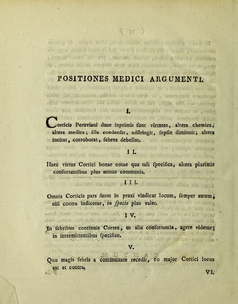 POSITIONES MEDICI ARGUMENTI. I. C^orticis Peruviani duae inprimis fune virtutes, altera chemica; altera medica; illa condenfat, adftringit, fepfin diminuit; altera incitat, corroborat, febres debellat. I L Haec virtus Cortici bonae notae qua tali fpecifica, altera plurimis confortantibus plus minus communis. III. Omnis Corticis pars fuum in praxi vindicat locum, femper autemJ nifi contra indicetur, in fpecie plus valet. , IV. In febribus continuis Cortex, ut alia confortantia, agere videtur; in intermittentibus fpecifice, V. Quo magis febris a continuitate recedit, eo major Cortici locus esc et contra»