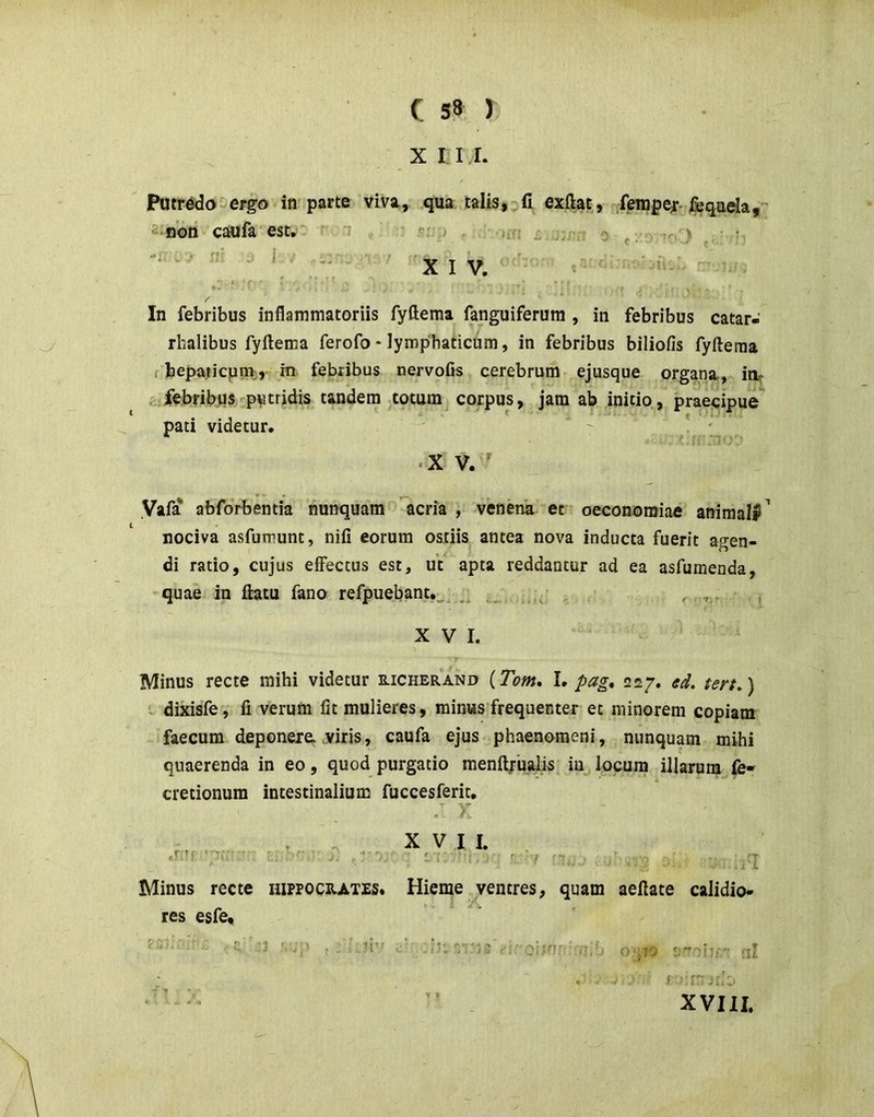 X I I I. Patr6do^ergo in parte viva, qua talis, fi exftat^, .fempef-fcqaela, a^non caufa'est,' ^ -mi £ 0 f. •< ) • '*• ' ■■ '/ ■■ ' XIV. ■ In febribus inflammatoriis fyfteraa fanguiferura , in febribus catar- rhalibus fyflema ferofo * lymphaticum, in febribus biliofis fyfteraa f bepaticpni;, in febribus nervofis cerebrum ejusque organa, ir^ febribus«^pvtridis tandem totum^ corpus, jam ab initio, prae-cipue' pati videtur.  . * • XV.' Vafa' abforbentia nunquam acria , venena et oeconomiae animaW^ nociva asfumunt, nifi eorum ostiis antea nova inducta fuerit agen- di ratio, cujus effectus est, ut apta reddantur ad ea asfumenda, quae in ftatu fano refpuebant.^^ . , XVI. Minus recte mihi videtur richerand (Te>m, I. />agt 227, ten,) • dixisfe, fi verum fit mulieres, minus frequenter et minorem copiam faecum deponere, viris, caufa ejus phaenomeni, nunquam mihi quaerenda in eo, quod purgatio menft;ualis iu locum illarum fe- cretionum intestinalium fuccesferit. Minus recte hiffocrates. res esfe, ’ -J f- .7 . fiv X V I I. i : : r. 7 'T Hieme ventres, quam aeftate calidio- ’ :sJi til ■> f