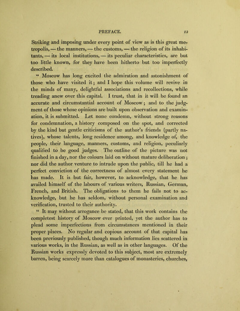 Striking and imposing under every point of view as is this great me- tropolis, — the manners, — the customs, — the religion of its inhabi- tants, — its local institutions, — its peculiar characteristics, are but too little known, for they have been hitherto but too imperfectly described. / “ Moscow has long excited the admiration and astonishment of those who have visited it; and I hope this volume will revive in the minds of many, delightful associations and recollections, while treading anew over this capital. I trust, that in it will be found an accurate and circumstantial account of Moscow; and to the judg- ment of those whose opinions are built upon observation and examin- ation, it is submitted. Let none condemn, without strong reasons for condemnation, a history composed on the spot, and corrected by the kind but gentle criticisms of the author’s friends (partly na- tives), whose talents, long residence among, and knowledge of, the people, their language, manners, customs, and religion, peculiarly qualified to be good judges. The outline of the picture was not finished in a day, nor the colours laid on without rtiature deliberation ; nor did the author venture to intrude upon the public, till he had a perfect conviction of the correctness of almost every statement he has made. It is but fair, however, to acknowledge, that he has availed himself of the labours of various writers, Russian, German, French, and British. The obligations to them he fails not to ac- knowledge, but he has seldom, without personal examination and verification, trusted to their authority. “ It may without arrogance be stated, that this work contains the completest history of Moscow ever printed, yet the author has to plead some imperfections from circumstances mentioned in their proper places. No regular and copious account of that capital has been previously published, though much information lies scattered in various works, in the Russian, as well as in other languages. Of the Russian works expressly devoted to this subject, most are extremely barren, being scarcely more than catalogues of monasteries, churches,