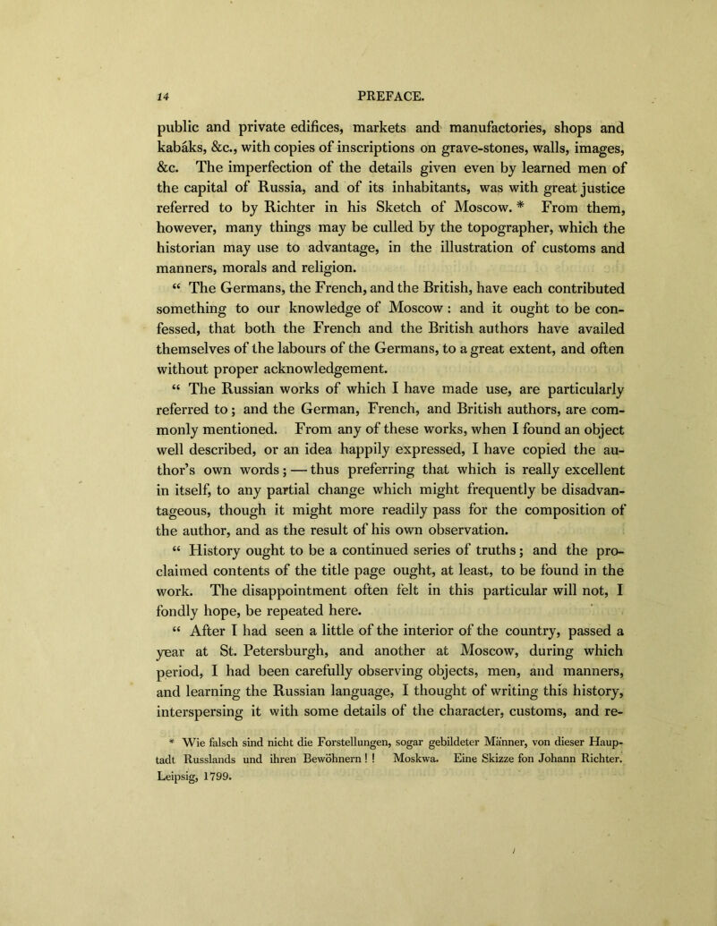public and private edifices, markets and manufactories, shops and kabaks, &c., with copies of inscriptions on grave-stones, walls, images, &c. The imperfection of the details given even by learned men of the capital of Russia, and of its inhabitants, was with great justice referred to by Richter in his Sketch of Moscow. * From them, however, many things may be culled by the topographer, which the historian may use to advantage, in the illustration of customs and manners, morals and religion. “ The Germans, the French, and the British, have each contributed something to our knowledge of Moscow : and it ought to be con- fessed, that both the French and the British authors have availed themselves of the labours of the Germans, to a great extent, and often without proper acknowledgement. “ The Russian works of which I have made use, are particularly referred to; and the German, French, and British authors, are com- monly mentioned. From any of these works, when I found an object well described, or an idea happily expressed, I have copied the au- thor’s own words; — thus preferring that which is really excellent in itself, to any partial change which might frequently be disadvan- tageous, though it might more readily pass for the composition of the author, and as the result of his own observation. “ History ought to be a continued series of truths; and the pro- claimed contents of the title page ought, at least, to be found in the work. The disappointment often felt in this particular will not, I fondly hope, be repeated here. “ After I had seen a little of the interior of the country, passed a year at St. Petersburgh, and another at Moscow, during which period, I had been carefully observing objects, men, and manners, and learning the Russian language, I thought of writing this history, interspersing it with some details of the character, customs, and re- * Wie falsch sind nicht die Forstellungen, sogar gebildeter Manner, von dieser Haup- tadt Russlands und ihren Bevvohnern! ! Moskwa. Eine Skizze fon Johann Richter. Leipsig, 1799. j