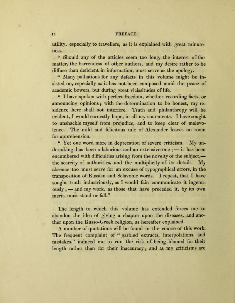 utility, especially to travellers, as it is explained with great minute- ness. “ Should any of the articles seem too long, the interest of the matter, the barrenness of other authors, and my desire rather to be diffuse than deficient in information, must serve as the apology. “ Many palliations for any defects in this volume might be in- sisted on, especially as it has not been composed amid the peace of academic bowers, but during great vicissitudes of life. “ I have spoken with perfect freedom, whether recording facts, or announcing opinions; with the determination to be honest, my re- sidence here shall not interfere. Truth and philanthropy will be evident, I would earnestly hope, in all my statements. I have sought to unshackle myself from prejudice, and to keep clear of malevo- lence. The mild and felicitous rule of Alexander leaves no room for apprehension. “ Yet one word more in deprecation of severe criticism. My un- dertaking has been a laborious and an extensive one ; — it has been encumbered with difficulties arising from the novelty of the subject,— the scarcity of authorities, and the multiplicity of its details. My absence too must serve for an excuse of typographical errors, in the transposition of Russian and Sclavonic words. I repeat, that I have sought truth industriously, as I would fain communicate it ingenu- ously ; — and my work, as those that have preceded it, by its own merit, must stand or fall.” The length to which this volume has extended forces me to abandon the idea of giving a chapter upon the diseases, and ano- ther upon the Russo-Greek religion, as hereafter explained. A number of quotations will be found in the course of this work. The frequent complaint of “ garbled extracts, interpolations, and mistakes,” induced me to run the risk of being blamed for their length rather than for their inaccuracy ; and as my criticisms are