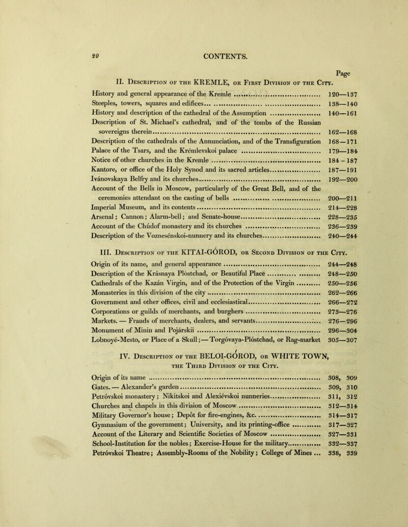 Page II. Description of the KREMLE, or First Division of the City. History and general appearance of the Kremle 120—137 Steeples, towers, squares and edifices 138—140 History and description of the cathedral of the Assumption 140—161 Description of St. Michael’s cathedral, and of the tombs of the Russian sovereigns therein 162—168 Description of the cathedrals of the Annunciation, and of the Transfiguration 168 —171 Palace of the Tsars, and the Kremlevskoi palace 179—184 Notice of other churches in the Kremle 184 — 187 Kantore, or office of the Holy Synod and its sacred articles 187—191 Ivanovskaya Belfry and its churches 192—200 Account of the Bells in Moscow, particularly of the Great Bell, and of the ceremonies attendant on the casting of bells 200—211 Imperial Museum, and its contents 214—228 Arsenal; Cannon; Alarm-bell; and Senate-house 228—235 Account of the Chudof monastery and its churches 236—239 Description of the Voznesenskoi-nunnery and its churches 240—244 i III. Description of the KITAI-GOROD, or Second Division of the City. Origin of its name, and general appearance 244—248 Description of the Krasnaya Plostchad, or Beautiful Place 248—250 Cathedrals of the Kazan Virgin, and of the Protection of the Virgin 250—256 Monasteries in this division of the city 262—266 Government and other offices, civil and ecclesiastical 266—272 Corporations or guilds of merchants, and burghers 273—276 Markets. — Frauds of merchants, dealers, and servants 276—296 Monument of Minin and Pojarskii 296—304 Lobnoye-Mesto, or Place of a Skull; — Torgovaya-Plostchad, or Rag-market 305—307 IV. Description of the BELOI-GOROD, or WHITE TOWN, the Third Division of the City. Origin of its name 308, 309 Gates. — Alexander’s garden 309, 310 Petrovskoi monastery; Nikitskoi and Alexievskoi nunneries 311, 312 Churches and chapels in this division of Moscow 312—314 Military Governor’s house; Depot for fire-engines, &c 314—317 Gymnasium of the government; University, and its printing-office 317—327 Account of the Literary and Scientific Societies of Moscow 327—331 School-Institution for the nobles; Exercise-House for the military 332—337 Petrovskoi Theatre; Assembly-Rooms of the Nobility ; College of Mines ... 338, 339