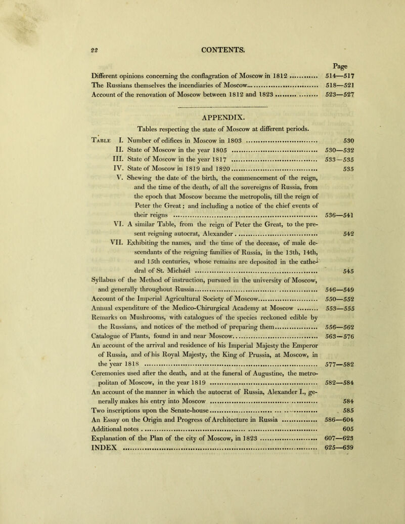 Different opinions concerning the conflagration of Moscow in 1812 The Russians themselves the incendiaries of Moscow Account of the renovation of Moscow between 1812 and 1823 APPENDIX. Tables respecting the state of Moscow at different periods. Number of edifices in Moscow in 1803 State of Moscow in the year 1805 State of Moscow in the year 1817 State of Moscow in 1819 and 1820 Shewing the date of the birth, the commencement of the reign, and the time of the death, of all the sovereigns of Russia, from the epoch that Moscow became the metropolis, till the reign of Peter the Great; and including a notice of the chief events of their reigns A similar Table, from the reign of Peter the Great, to the pre- sent reigning autocrat, Alexander Exhibiting the names, and the time of the decease, of male de- scendants of the reigning families of Russia, in the 13th, 14th, and 15th centuries, whose remains are deposited in the cathe-i dral of St. Michael Syllabus of the Method of instruction, pursued in the university of Moscow, and generally throughout Russia Account of the Imperial Agricultural Society of Moscow Annual expenditure of the Medico-Chirurgical Academy at Moscow Remarks on Mushrooms, with catalogues of the species reckoned edible by the Russians, and notices of the method of preparing them Catalogue of Plants, found in and near Moscow An account of the arrival and residence of his Imperial Majesty the Emperor of Russia, and of his Royal Majesty, the King of Prussia, at Moscow, in the year 1818 Ceremonies used after the death, and at the funeral of Augustine, the metro- politan of Moscow, in the year 1819 An account of the manner in which the autocrat of Russia, Alexander I., ge- nerally makes his entry into Moscow Two inscriptions upon the Senate-house - An Essay on the Origin and Progress of Architecture in Russia Additional notes Explanation of the Plan of the city of Moscow, in 1823 INDEX Table I. II. III. IV. V. VI. VII. Page 514—517 518—521 523—527 530 530—532 533—535 535 536—541 542 545 546—549 550—552 553—555 556—562 563—576 577—582 582—584 584 585 586—604 605 607—623 625—639