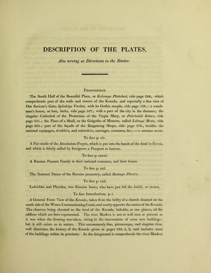 DESCRIPTION OF THE PLATES, Also serving as Directions to the Binder. Frontispiece. The South Half of the Beautiful Place, or Krasnaya Plostchad, vide page 248., which comprehends part of the walls and towers of the Kremle, and especially a fine view of Our Saviour’s Gate, Spdsskiya Vorotui, with its Gothic steeple, vide page 128.; a watch- man’s house, or box, butka, vide page 107., with a part of the city in the distance; the singular Cathedral of the Protection of the Virgin Mary, or Pokrovskoi Sobore, vide page 251.; the Place of a Skull, or the Golgotha of Moscow, called Lobnoye Mesto, vide page 305.; part of the facade of the Bargaining Shops, vide page 278., besides the national equipages, droshkies, and volotchkies, carriages, costumes, &c.; — a summer scene. To face p. civ. A Fac-simile of the Absolution-Prayer, which is put into the hands of the dead in Russia, and which is falsely called by foreigners a Passport to heaven. To face p. cxxxi. A Russian Peasant Family in their national costumes, and their house. To face p. cxl. The National Dance of the Russian peasantry, called Ruskaya Pliaska. To face p. cxli. Lukashka and Phyetka, two Russian boors, who have just left the kabdk, or tavern. To face Introduction, p. i. A General Front View of the Kremle, taken from the belfry of a church situated on the south sideof the Water-Communicating Canal, and nearly opposite the centre of the Kremle. The observer being elevated to the level of the Kremle, beholds, at one glance, all the edifices which are here represented. The river Moskva is not so well seen at present as it was when the drawing was taken, owing to the intervention of some new buildings: but it still exists so in nature. This uncommonly fine, picturesque, and singular view, well illustrates the history of the Kremle given at pages 120, 1, 2, and includes most of the buildings within its precincts. In the foreground it comprehends the river Moskva