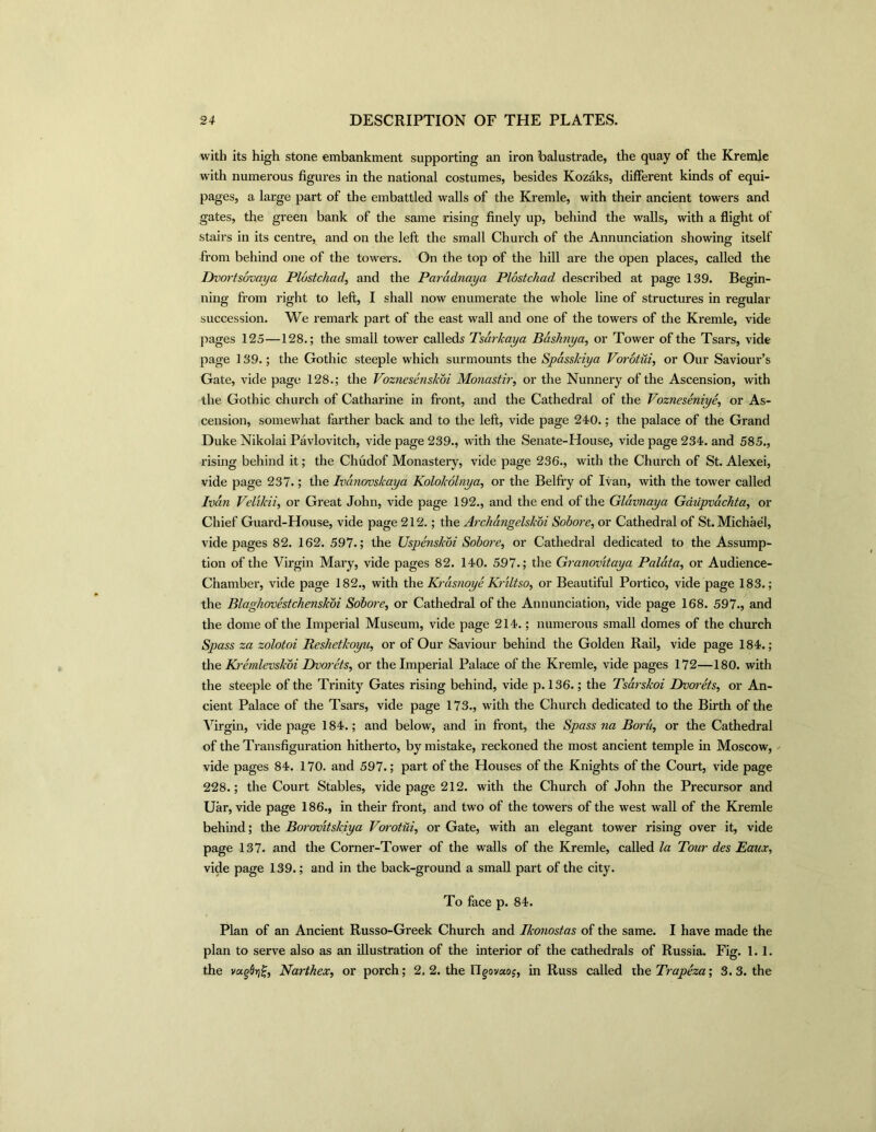 with its high stone embankment supporting an iron balustrade, the quay of the Kremle with numerous figures in the national costumes, besides Kozaks, different kinds of equi- pages, a large part of the embattled walls of the Kremle, with their ancient towers and gates, the green bank of the same rising finely up, behind the walls, with a flight of stairs in its centre, and on the left the small Church of the Annunciation showing itself from behind one of the towers. On the top of the hill are the open places, called the Dvortsovaya Plostchad, and the Paradnaya Plostchad described at page 139. Begin- ning from right to left, I shall now enumerate the whole line of structures in regular succession. We remark part of the east wall and one of the towers of the Kremle, vide pages 125—128.; the small tower calleds Tsdrkaya Baslinya, or Tower of the Tsars, vide page 139.; the Gothic steeple which surmounts the Spasskiya Vorotui, or Our Saviour’s Gate, vide page 128.; the Voznesenskoi Monastiior the Nunnery of the Ascension, with the Gothic church of Catharine in front, and the Cathedral of the Vozneseniye, or As- cension, somewhat farther back and to the left, vide page 240.; the palace of the Grand Duke Nikolai Pavlovitch, vide page 239., with the Senate-House, vide page 234. and 585., rising behind it; the Chudof Monastery, vide page 236., with the Church of St. Alexei, vide page 237.; the Ivanovskaya Kolokolnya, or the Belfry of Ivan, with the tower called Ivan Velikii, or Great John, vide page 192., and the end of the Gldvnaya Gaiipvachta, or Chief Guard-House, vide page 212.; the Archangelskbi Sobore, or Cathedral of St. Michael, vide pages 82. 162. 597.; the Uspenskoi Sobore, or Cathedral dedicated to the Assump- tion of the Virgin Mary, vide pages 82. 140. 597.; the Granov'itaya Palata, or Audience- Chamber, vide page 182., with the Krasnoye Kriltso, or Beautiful Portico, vide page 183.; the Blaghovestchetiskoi Sobore, or Cathedral of the Annunciation, vide page 168. 597., and the dome of the Imperial Museum, vide page 214.; numerous small domes of the church Spass za zolotoi Reshetkoyu, or of Our Saviour behind the Golden Rail, vide page 184.; the Kremlevskoi Dvorets, or the Imperial Palace of the Kremle, vide pages 172—180. with the steeple of the Trinity Gates rising behind, vide p. 136.; the Tsarskoi Bvorets, or An- cient Palace of the Tsars, vide page 173., with the Church dedicated to the Birth of the Virgin, vide page 184.; and below, and in front, the Spass na Boru, or the Cathedral of the Transfiguration hitherto, by mistake, reckoned the most ancient temple in Moscow, vide pages 84. 170. and 597.; part of the Houses of the Knights of the Court, vide page 228.; the Court Stables, vide page 212. with the Church of John the Precursor and Uar, vide page 186., in their front, and two of the towers of the west wall of the Kremle behind; the Borovitskiya Vorotui, or Gate, with an elegant tower rising over it, vide page 137. and the Corner-Tower of the walls of the Kremle, called la Tour des Eaux, vide page 139.; and in the back-ground a small part of the city. To face p. 84. Plan of an Ancient Russo-Greek Church and Ikonostas of the same. I have made the plan to serve also as an illustration of the interior of the cathedrals of Russia. Fig. 1.1. the vugOrig, Narthex, or porch; 2, 2. the Tlgovocos, in Russ called the Trapeza; 3. 3. the