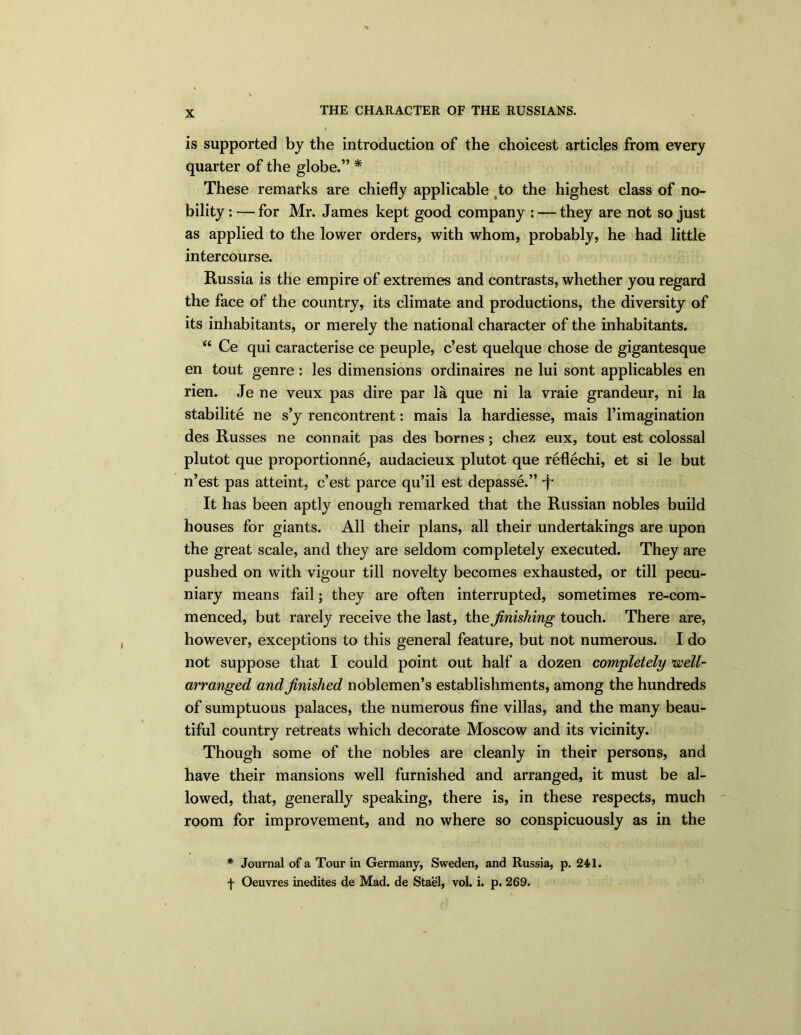 is supported by the introduction of the choicest articles from every quarter of the globe.” * These remarks are chiefly applicable to the highest class of no- bility : — for Mr. James kept good company : — they are not so just as applied to the lower orders, with whom, probably, he had little intercourse. Russia is the empire of extremes and contrasts, whether you regard the face of the country, its climate and productions, the diversity of its inhabitants, or merely the national character of the inhabitants. “ Ce qui caracterise ce peuple, c’est quelque chose de gigantesque en tout genre: les dimensions ordinaires ne lui sont applicables en rien. Je ne veux pas dire par la que ni la vraie grandeur, ni la stabilite ne s’y rencontrent: mais la hardiesse, mais l’imagination des Russes ne connait pas des bornes; chez eux, tout est colossal plutot que proportionne, audacieux plutot que reflechi, et si le but n’est pas atteint, c’est parce qu’il est depasse.” j‘ It has been aptly enough remarked that the Russian nobles build houses for giants. All their plans, all their undertakings are upon the great scale, and they are seldom completely executed. They are pushed on with vigour till novelty becomes exhausted, or till pecu- niary means fail; they are often interrupted, sometimes re-com- menced, but rarely receive the last, the finishing touch. There are, however, exceptions to this general feature, but not numerous. I do not suppose that I could point out half a dozen completely well- arranged and finished noblemen’s establishments, among the hundreds of sumptuous palaces, the numerous fine villas, and the many beau- tiful country retreats which decorate Moscow and its vicinity. Though some of the nobles are cleanly in their persons, and have their mansions well furnished and arranged, it must be al- lowed, that, generally speaking, there is, in these respects, much room for improvement, and no where so conspicuously as in the * Journal of a Tour in Germany, Sweden, and Russia, p. 241. f Oeuvres inedites de Mad. de Stael, vol. i. p. 269.