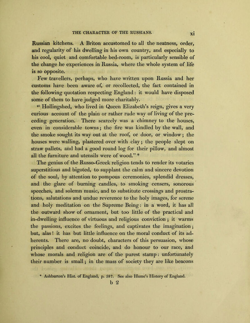 XI Russian kitchens. A Briton accustomed to all the neatness, order, and regularity of his dwelling in his own country, and especially to his cool, quiet and comfortable bed-room, is particularly sensible of the change he experiences in Russia, where the whole system of life is so opposite. Few travellers, perhaps, who have written upon Russia and her customs have been aware of, or recollected, the fact contained in the following quotation respecting England: it would have disposed some of them to have judged more charitably. (( Hollingshed, who lived in Queen Elizabeth’s reign, gives a very curious account of the plain or rather rude way of living of the pre- ceding generation. There scarcely was a chimney to the houses, even in considerable towns; the fire was kindled by the wall, and the smoke sought its way out at the roof, or door, or window; the houses were walling, plastered over with clay; the people slept on straw pallets, and had a good round log for their pillow, and almost all the furniture and utensils were of wood.” * The genius of the Russo-Greek religion tends to render its votaries superstitious and bigoted, to supplant the calm and sincere devotion of the soul, by attention to pompous ceremonies, splendid dresses, and the glare of burning candles, to smoking censers, sonorous speeches, and solemn music, and to substitute crossings and prostra- tions, salutations and undue reverence to the holy images, for serene and holy meditation on the Supreme Being: in a word, it has all the outward show of ornament, but too little of the practical and in-dwelling influence of virtuous and religious conviction ; it warms the passions, excites the feelings, and captivates the imagination; but, alas! it has but little influence on the moral conduct of its ad- herents. There are, no doubt, characters of this persuasion, whose principles and conduct coincide, and do honour to our race, and whose morals and religion are of the purest stamp: unfortunately their number is small; in the mass of society they are like beacons * Ashburton’s Hist, of England, p. 587. b See also Hume’s History of England.