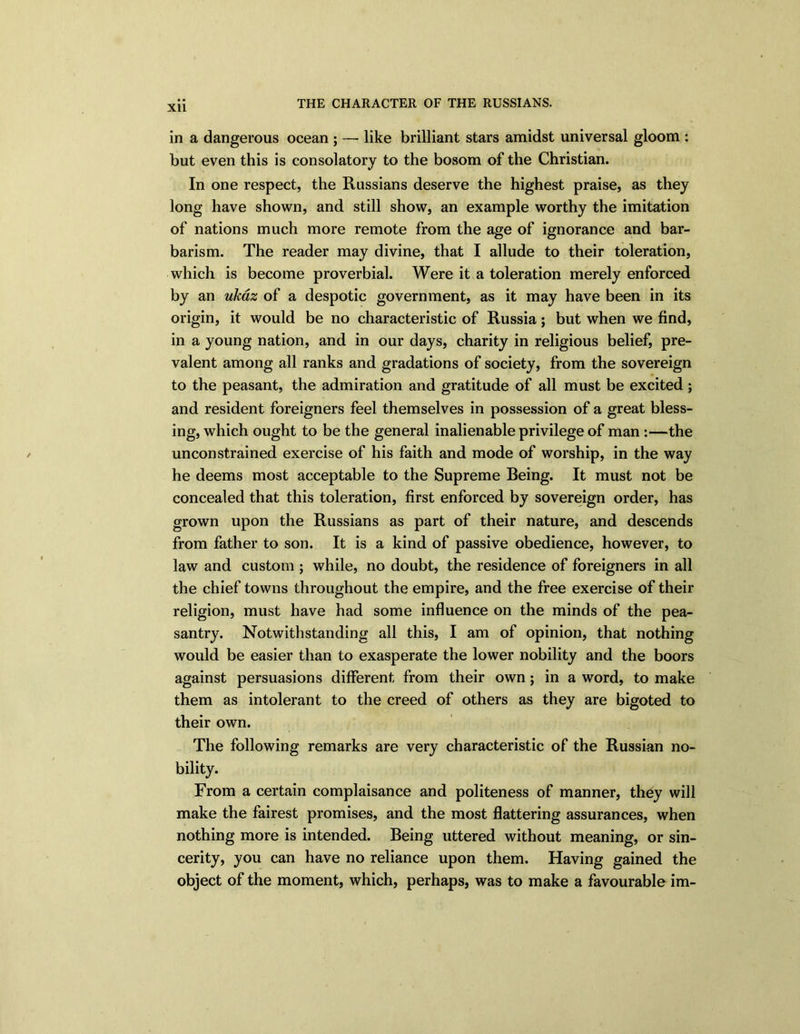 XU in a dangerous ocean ; — like brilliant stars amidst universal gloom : but even this is consolatory to the bosom of the Christian. In one respect, the Russians deserve the highest praise, as they long have shown, and still show, an example worthy the imitation of nations much more remote from the age of ignorance and bar- barism. The reader may divine, that I allude to their toleration, which is become proverbial. Were it a toleration merely enforced by an ukaz of a despotic government, as it may have been in its origin, it would be no characteristic of Russia; but when we find, in a young nation, and in our days, charity in religious belief, pre- valent among all ranks and gradations of society, from the sovereign to the peasant, the admiration and gratitude of all must be excited ; and resident foreigners feel themselves in possession of a great bless- ing, which ought to be the general inalienable privilege of man:—the unconstrained exercise of his faith and mode of worship, in the way he deems most acceptable to the Supreme Reing. It must not be concealed that this toleration, first enforced by sovereign order, has grown upon the Russians as part of their nature, and descends from father to son. It is a kind of passive obedience, however, to law and custom ; while, no doubt, the residence of foreigners in all the chief towns throughout the empire, and the free exercise of their religion, must have had some influence on the minds of the pea- santry. Notwithstanding all this, I am of opinion, that nothing would be easier than to exasperate the lower nobility and the boors against persuasions different from their own; in a word, to make them as intolerant to the creed of others as they are bigoted to their own. The following remarks are very characteristic of the Russian no- bility. From a certain complaisance and politeness of manner, they will make the fairest promises, and the most flattering assurances, when nothing more is intended. Reing uttered without meaning, or sin- cerity, you can have no reliance upon them. Having gained the object of the moment, which, perhaps, was to make a favourable im-