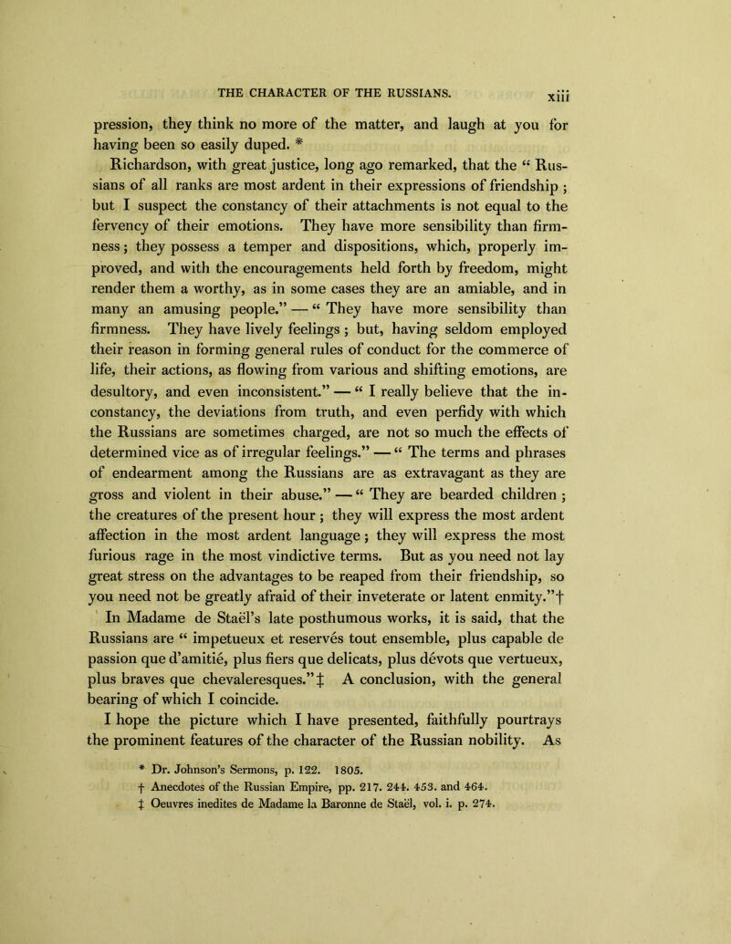 xm pression, they think no more of the matter, and laugh at you for having been so easily duped. * Richardson, with great justice, long ago remarked, that the 44 Rus- sians of all ranks are most ardent in their expressions of friendship ; but I suspect the constancy of their attachments is not equal to the fervency of their emotions. They have more sensibility than firm- ness ; they possess a temper and dispositions, which, properly im- proved, and with the encouragements held forth by freedom, might render them a worthy, as in some cases they are an amiable, and in many an amusing people.” — 44 They have more sensibility than firmness. They have lively feelings ; but, having seldom employed their reason in forming general rules of conduct for the commerce of life, their actions, as flowing from various and shifting emotions, are desultory, and even inconsistent.” —44 I really believe that the in- constancy, the deviations from truth, and even perfidy with which the Russians are sometimes charged, are not so much the effects of determined vice as of irregular feelings.” —44 The terms and phrases of endearment among the Russians are as extravagant as they are gross and violent in their abuse.” —44 They are bearded children ; the creatures of the present hour ; they will express the most ardent affection in the most ardent language j they will express the most furious rage in the most vindictive terms. But as you need not lay great stress on the advantages to be reaped from their friendship, so you need not be greatly afraid of their inveterate or latent enmity.”f In Madame de Stael’s late posthumous works, it is said, that the Russians are 44 impetueux et reserves tout ensemble, plus capable de passion que d’amitie, plus fiers que delicats, plus devots que vertueux, plus braves que chevaleresques.” X A conclusion, with the general bearing of which I coincide. I hope the picture which I have presented, faithfully pourtrays the prominent features of the character of the Russian nobility. As * Dr. Johnson’s Sermons, p. 122. 1805. f Anecdotes of the Russian Empire, pp. 217. 244% 453. and 464.