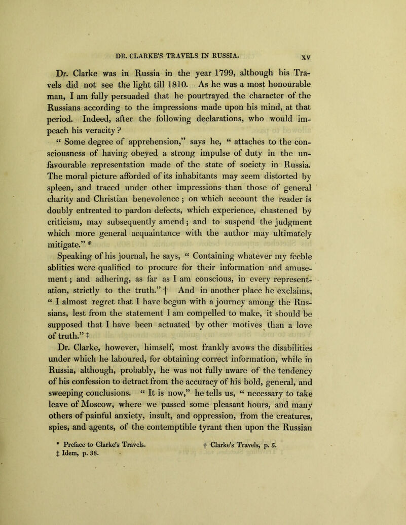 DR. CLARKE’S TRAVELS IN RUSSIA. Dr. Clarke was in Russia in the year 1799, although his Tra- vels did not see the light till 1810. As he was a most honourable man, I am fully persuaded that he pourtrayed the character of the Russians according to the impressions made upon his mind, at that period. Indeed, after the following declarations, who would im- peach his veracity ? <£ Some degree of apprehension,” says he, “ attaches to the con- sciousness of having obeyed a strong impulse of duty in the un- favourable representation made of the state of society in Russia. The moral picture afforded of its inhabitants may seem distorted by spleen, and traced under other impressions than those of general charity and Christian benevolence ; on which account the reader is doubly entreated to pardon defects, which experience, chastened by criticism, may subsequently amend; and to suspend the judgment which more general acquaintance with the author may ultimately mitigate.” * Speaking of his journal, he says, “ Containing whatever my feeble ablities were qualified to procure for their information and amuse- ment ; and adhering, as far as I am conscious, in every represent- ation, strictly to the truth.” f And in another place he exclaims, “ I almost regret that I have begun with a journey among the Rus- sians, lest from the statement I am compelled to make, it should be supposed that I have been actuated by other motives than a love of truth.” t Dr. Clarke, however, himself, most frankly avows the disabilities under which he laboured, for obtaining correct information, while in Russia, although, probably, he was not fully aware of the tendency of his confession to detract from the accuracy of his bold, general, and sweeping conclusions. “ It is now,” he tells us, “ necessary to take leave of Moscow, where we passed some pleasant hours, and many others of painful anxiety, insult, and oppression, from the creatures, spies, and agents, of the contemptible tyrant then upon the Russian | Idem, p. 38.