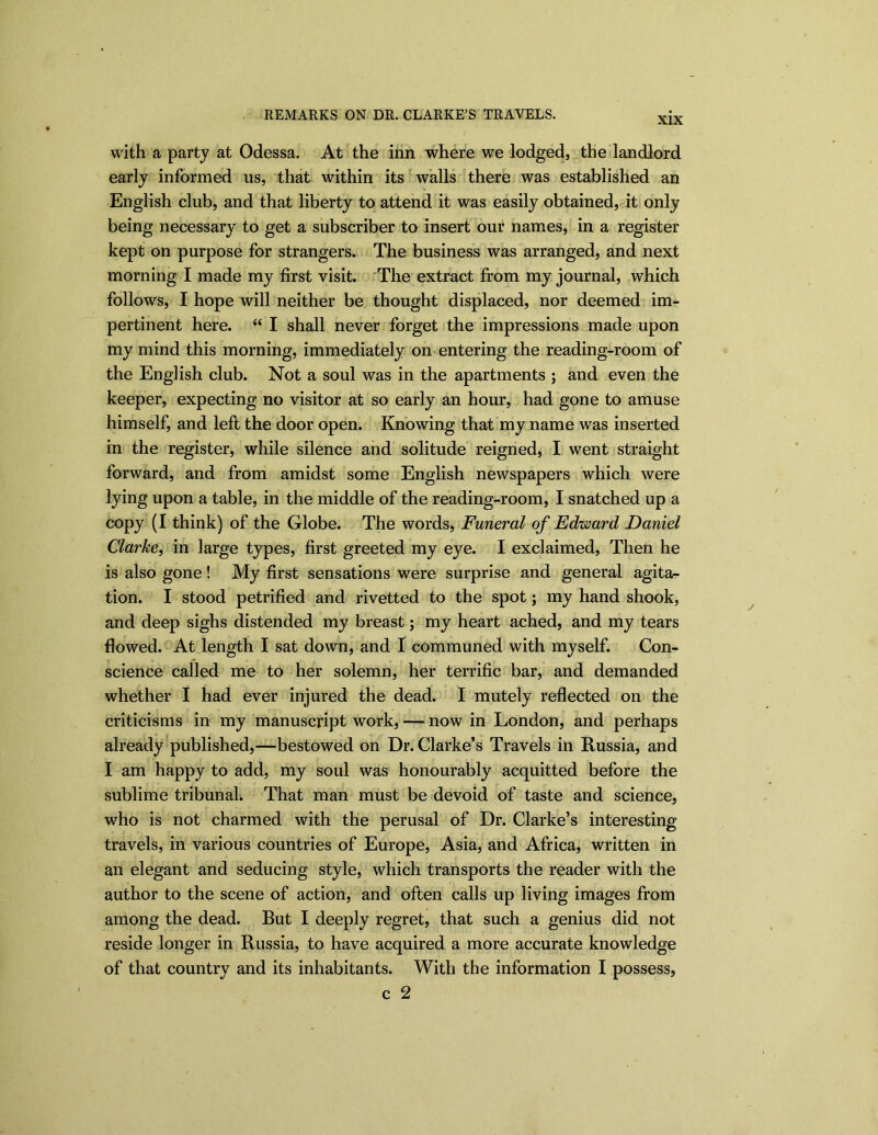 XIX with a party at Odessa. At the inn where we lodged, the landlord early informed us, that within its walls there was established an English club, and that liberty to attend it was easily obtained, it only being necessary to get a subscriber to insert our names, in a register kept on purpose for strangers. The business was arranged, and next morning I made my first visit. The extract from my journal, which follows, I hope will neither be thought displaced, nor deemed im- pertinent here. “ I shall never forget the impressions made upon my mind this morning, immediately on entering the reading-room of the English club. Not a soul was in the apartments ; and even the keeper, expecting no visitor at so early an hour, had gone to amuse himself, and left the door open. Knowing that my name was inserted in the register, while silence and solitude reigned, I went straight forward, and from amidst some English newspapers which were lying upon a table, in the middle of the reading-room, I snatched up a copy (I think) of the Globe. The words, Funeral of Edimrd Daniel Clarke, in large types, first greeted my eye. I exclaimed, Then he is also gone! My first sensations were surprise and general agita- tion. I stood petrified and rivetted to the spot; my hand shook, and deep sighs distended my breast; my heart ached, and my tears flowed. At length I sat down, and I communed with myself. Con- science called me to her solemn, her terrific bar, and demanded whether I had ever injured the dead. I mutely reflected on the criticisms in my manuscript work, — now in London, and perhaps already published,—bestowed on Dr. Clarke’s Travels in Russia, and I am happy to add, my soul was honourably acquitted before the sublime tribunal. That man must be devoid of taste and science, who is not charmed with the perusal of Dr. Clarke’s interesting travels, in various countries of Europe, Asia, and Africa, written in an elegant and seducing style, which transports the reader with the author to the scene of action, and often calls up living images from among the dead. But I deeply regret, that such a genius did not reside longer in Russia, to have acquired a more accurate knowledge of that country and its inhabitants. With the information I possess,