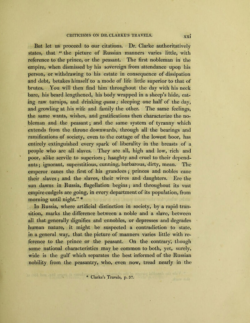 XXI But let us proceed to our citations. Dr. Clarke authoritatively states, that “ the picture of Russian manners varies little, with reference to the prince, or the peasant. The first nobleman in the empire, when dismissed by his sovereign from attendance upon his person, or withdrawing to his estate in consequence of dissipation and debt, betakes himself to a mode of life little superior to that of brutes. You will then find him throughout the day with his neck bare, his beard lengthened, his body wrapped in a sheep’s hide, eat- ing raw turnips, and drinking quass; sleeping one half of the day, and growling at his wife and family the other. The same feelings, the same wants, wishes, and gratifications then characterize the no- bleman and the peasant; and the same system of tyranny which extends from the throne downwards, through all the bearings and ramifications of society, even to the cottage of the lowest boor, has entirely extinguished every spark of liberality in the breasts of a people who are all slaves. They are all, high and low, rich and poor, alike servile to superiors ; haughty and cruel to their depend- ants ; ignorant, superstitious, cunning, barbarous, dirty, mean. The emperor canes the first of his grandees ; princes and nobles cane their slaves; and the slaves, their wives and daughters. Ere the sun dawns in Russia, flagellation begins; and throughout its vast empire cudgels are going, in every department of its population, from morning until night.” * In Russia, where artificial distinction in society, by a rapid tran- sition, marks the difference between a noble and a slave, between all that generally dignifies and ennobles, or depresses and degrades human nature, it might be suspected a contradiction to state, in a general way, that the picture of manners varies little with re- ference to the prince or the peasant. On the contrary', though some national characteristics may be common to both, yet, surely, wide is the gulf which separates the best informed of the Russian nobility from the peasantry, who, even now, tread nearly in the