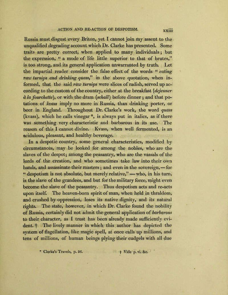 I ACTION AND RE-ACTION OF DESPOTISM. XX11I Russia must disgust every Briton, yet I cannot join my assent to the unqualified degrading account which Dr. Clarke has presented. Some traits are pretty correct, when applied to many individuals; but the expression, “ a mode of life little superior to that of brutes,” is too strong, and its general application unwarranted by truth. Let the impartial reader consider the false effect of the words <e eating raw turnips and drinking quass,” in the above quotation, when in- formed, that the said raw turnips were slices of radish, served up ac- cording to the custom of the country, either at the breakfast (dejeuner d la fourchette), or with the dram [schall) before dinner ; and that po- tations of kvass imply no more in Russia, than drinking porter, or beer in England. Throughout Dr. Clarke’s work, the word quass (kvass), which he calls vinegar *, is always put in italics, as if there was something very characteristic and barbarous in its use. The reason of this I cannot divine. Kvass, when well fermented, is an acidulous, pleasant, and healthy beverage. In a despotic country, some general characteristics, modified by circumstances, mav be looked for among the nobles, who are the slaves of the despot; among the peasantry, who are the vassals of the lords of the creation, and who sometimes take law into their own hands, and assassinate their masters ; and even in the sovereign,—for “ despotism is not absolute, but merely relative,” — who, in his turn, is the slave of the grandees, and but for the military force, might even become the slave of the peasantry. Thus despotism acts and re-acts upon itself. The heaven-born spirit of man, when held in thraldom, and crushed by oppression, loses its native dignity, and its natural rights. The state, however, in which Dr. Clarke found the nobility of Russia, certainly did not admit the general application of barbarous to their character, as I trust has been already made sufficiently evi- dent. f The lively manner in which this author has depicted the system of flagellation, like magic spell, at once calls up millions, and tens of millions, of human beings plying their cudgels with all due