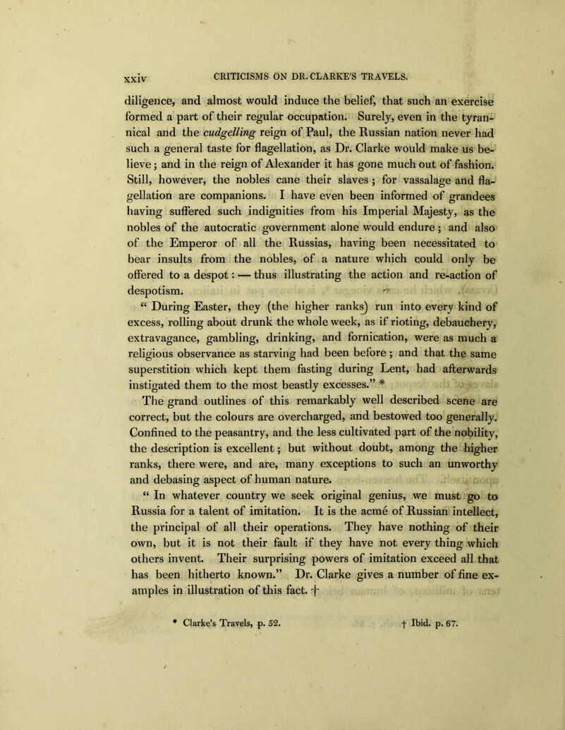 diligence, and almost would induce the belief, that such an exercise formed a part of their regular occupation. Surely, even in the tyran- nical and the cudgelling reign of Paul, the Russian nation never had such a general taste for flagellation, as Dr. Clarke would make us be- lieve ; and in the reign of Alexander it has gone much out of fashion. Still, however, the nobles cane their slaves ; for vassalage and fla- gellation are companions. I have even been informed of grandees having suffered such indignities from his Imperial Majesty, as the nobles of the autocratic government alone would endure; and also of the Emperor of all the Russias, having been necessitated to bear insults from the nobles, of a nature which could only be offered to a despot: — thus illustrating the action and re-action of despotism. “ During Easter, they (the higher ranks) run into every kind of excess, rolling about drunk the whole week, as if rioting, debauchery, extravagance, gambling, drinking, and fornication, were as much a religious observance as starving had been before ; and that the same superstition which kept them fasting during Lent, had afterwards instigated them to the most beastly excesses.” * The grand outlines of this remarkably well described scene are correct, but the colours are overcharged, and bestowed too generally. Confined to the peasantry, and the less cultivated part of the nobility, the description is excellent; but without doubt, among the higher ranks, there were, and are, many exceptions to such an unworthy and debasing aspect of human nature. “ In whatever country we seek original genius, we must go to Russia for a talent of imitation. It is the acme of Russian intellect, the principal of all their operations. They have nothing of their own, but it is not their fault if they have not every thing which others invent. Their surprising powers of imitation exceed all that has been hitherto known.” Dr. Clarke gives a number of fine ex- amples in illustration of this fact, -f-