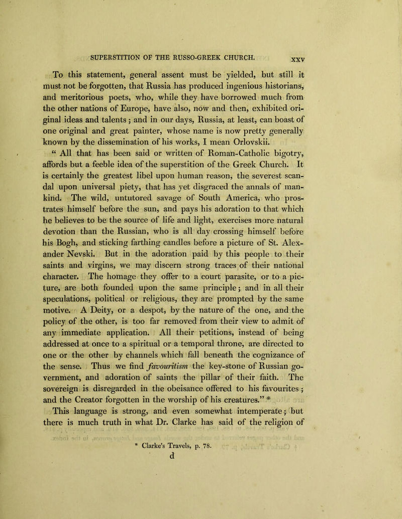 SUPERSTITION OF THE RUSSO-GREEK CHURCH. XXV To this statement, general assent must be yielded, but still it must not be forgotten, that Russia has produced ingenious historians, and meritorious poets, who, while they have borrowed much from the other nations of Europe, have also, now and then, exhibited ori- ginal ideas and talents ; and in our days, Russia, at least, can boast of one original and great painter, whose name is now pretty generally known by the dissemination of his works, I mean Orlovskii. “ All that has been said or written of Roman-Catholic bigotry, affords but a feeble idea of the superstition of the Greek Church. It is certainly the greatest libel upon human reason, the severest scan- dal upon universal piety, that has yet disgraced the annals of man- kind. The wild, untutored savage of South America, who pros- trates himself before the sun, and pays his adoration to that which he believes to be the source of life and light, exercises more natural devotion than the Russian, who is all day crossing himself before his Bogh, and sticking farthing candles before a picture of St. Alex- ander Nevski. But in the adoration paid by this people to their saints and virgins, we may discern strong traces of their national character. The homage they offer to a court parasite, or to a pic- ture, are both founded upon the same principle; and in all their speculations, political or religious, they are prompted by the same motive. A Deity, or a despot, by the nature of the one, and the policy of the other, is too far removed from their view to admit of any immediate application. All their petitions, instead of being- addressed at once to a spiritual or a temporal throne, are directed to one or the other by channels which fall beneath the cognizance of the sense. Thus we find favouritism the key-stone of Russian go- vernment, and adoration of saints the pillar of their faith. The sovereign is disregarded in the obeisance offered to his favourites ; and the Creator forgotten in the worship of his creatures.” * This language is strong, and even somewhat intemperate; but there is much truth in what Dr. Clarke has said of the religion of t)rv> '1. i v/i . * Clarke’s Travels, p. 78. d
