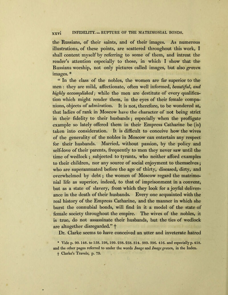 INFIDELITY. — RUPTURE OF THE MATRIMONIAL BONDS. the Russians, of their saints, and of their images. As numerous illustrations, of these points, are scattered throughout this work, I shall content myself by referring to some of them, and intreat the reader’s attention especially to those, in which I show that the Russians worship, not only pictures called images, but also graven images. * “ In the class of the nobles, the women are far superior to the men : they are mild, affectionate, often well informed, beautiful, and highly accomplished; while the men are destitute of every qualifica- tion which might render them, in the eyes of their female compa- nions, objects of admiration. It is not, therefore, to be wondered at, that ladies of rank in Moscow have the character of not being strict in their fidelity to their husbands ; especially when the profligate example so lately offered them in their Empress Catharine be (is) taken into consideration. It is difficult to conceive how the wives of the generality of the nobles in Moscow can entertain any respect for their husbands. Married, without passion, by the policy and self-love of their parents, frequently to men they never saw until the time of wedlock ; subjected to tyrants, who neither afford examples to their children, nor any source of social enjoyment to themselves; who are superannuated before the age of thirty, diseased, dirty, and overwhelmed by debt; the women of Moscow regard the matrimo- nial life as superior, indeed, to that of imprisonment in a convent, but as a state of slavery, frorrt which they look for a joyful deliver- ance in the death of their husbands. Every one acquainted with the real history of the Empress Catharine, and the manner in which she burst the connubial bonds, will find in it a model of the state of female society throughout the empire. The wives of the nobles, it is true, do not assassinate their husbands, but the ties of wedlock are altogether disregarded.” f Dr. Clarke seems to have conceived an utter and inveterate hatred * Vide p. 90. 148. to 158. 198, 199. 238. 258. 314. 389. 396. 416. and especially p. 418. and the other pages referred to under the words Image and Image graven, in the Index.