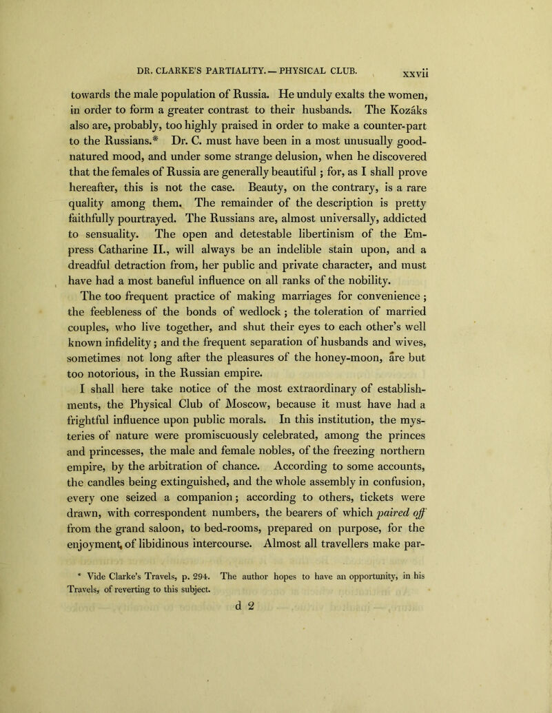 XXV11 towards the male population of Russia. He unduly exalts the women, in order to form a greater contrast to their husbands. The Kozaks also are, probably, too highly praised in order to make a counter-part to the Russians.* Dr. C. must have been in a most unusually good- natured mood, and under some strange delusion, when he discovered that the females of Russia are generally beautiful ; for, as I shall prove hereafter, this is not the case. Reauty, on the contrary, is a rare quality among them. The remainder of the description is pretty faithfully pourtrayed. The Russians are, almost universally, addicted to sensuality. The open and detestable libertinism of the Em- press Catharine II., will always be an indelible stain upon, and a dreadful detraction from, her public and private character, and must have had a most baneful influence on all ranks of the nobility. The too frequent practice of making marriages for convenience ; the feebleness of the bonds of wedlock ; the toleration of married couples, who live together, and shut their eyes to each other’s well known infidelity; and the frequent separation of husbands and wives, sometimes not long after the pleasures of the honey-moon, are but too notorious, in the Russian empire. I shall here take notice of the most extraordinary of establish- ments, the Physical Club of Moscow, because it must have had a frightful influence upon public morals. In this institution, the mys- teries of nature were promiscuously celebrated, among the princes and princesses, the male and female nobles, of the freezing northern empire, by the arbitration of chance. According to some accounts, the candles being extinguished, and the whole assembly in confusion, every one seized a companion; according to others, tickets were drawn, with correspondent numbers, the bearers of which paired off from the grand saloon, to bed-rooms, prepared on purpose, for the enjoyment; of libidinous intercourse. Almost all travellers make par- * Vide Clarke’s Travels, p. 294. The author hopes to have an opportunity, in his Travels, of reverting to this subject. d 2