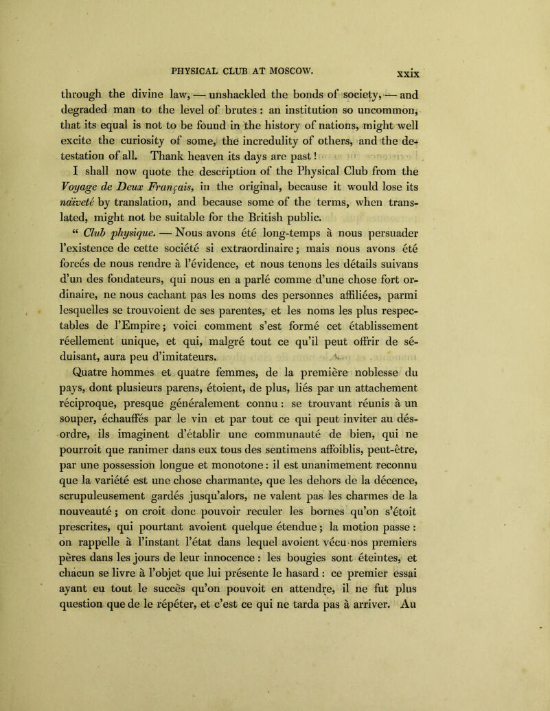 XXIX through the divine law, — unshackled the bonds of society, ■— and degraded man to the level of brutes: an institution so uncommon, that its equal is not to be found in the history of nations, might well excite the curiosity of some, the incredulity of others, and the de- testation of all. Thank heaven its days are past! I shall now quote the description of the Physical Club from the Voyage de Deux Fraitfais, in the original, because it would lose its naivete by translation, and because some of the terms, when trans- lated, might not be suitable for the British public. “ Club physique. — Nous avons ete long-temps a nous persuader l’existence de cette societe si extraordinaire; mais nous avons ete forces de nous rendre a l’evidence, et nous tenons les details suivans d’un des fondateurs, qui nous en a parle comme d’une chose fort or- dinaire, ne nous cachant pas les noms des personnes affiliees, parmi lesquelles se trouvoient de ses parentes, et les noms les plus respec- tables de l’Empire; void comment s’est forme cet etablissement reellement unique, et qui, malgre tout ce qu’il peut offrir de se- duisant, aura peu d’imitateurs. Quatre hommes et quatre femmes, de la premiere noblesse du pays, dont plusieurs parens, etoient, de plus, lies par un attachement reciproque, presque generalement connu: se trouvant reunis a un souper, echauffes par le vin et par tout ce qui peut inviter au des- ordre, ils imaginent d’etablir une communaute de bien, qui ne pourroit que ranimer dans eux tous des sentimens affoiblis, peut-etre, par une possession longue et monotone: il est unanimement reconnu que la variete est une chose charmante, que les dehors de la decence, scrupuleusement gardes jusqu’alors, ne valent pas les charmes de la nouveaute; on croit done pouvoir reculer les bornes qu’on s’etoit prescrites, qui pourtant avoient quelque etendue; la motion passe : on rappelle a l’instant l’etat dans lequel avoient vecunos premiers peres dans les jours de leur innocence : les bougies sont eteintes, et chacun se livre a l’objet que lui presente le hasard : ce premier essai ayant eu tout le succes qu’on pouvoit en attendre, il ne fut plus question que de le repeter, et e’est ce qui ne tarda pas a arriver. Au