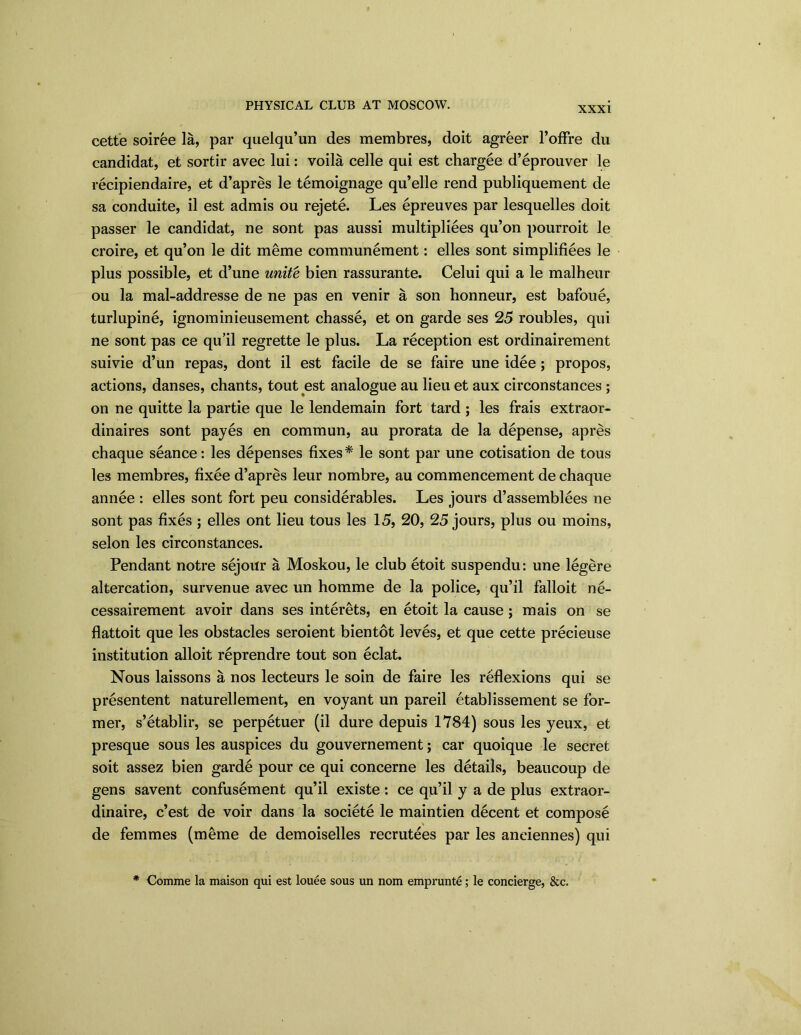 XXXI cette soiree la, par quelqu’un des membres, doit agreer l’offre du candidat, et sortir avec lui: voila celle qui est chargee d’eprouver le recipiendaire, et d’apres le temoignage qu’elle rend publiquement de sa conduite, il est admis ou rejete. Les epreuves par lesquelles doit passer le candidat, ne sont pas aussi multiplies qu’on pourroit le croire, et qu’on le dit meme communement: elles sont simplifies le plus possible, et d’une unite bien rassurante. Celui qui a le malheur ou la mal-addresse de ne pas en venir a son honneur, est bafoii, turlupine, ignominieusement chasse, et on garde ses 25 roubles, qui ne sont pas ce qu’il regrette le plus. La reception est ordinairement suivie d’un repas, dont il est facile de se faire une idee; propos, actions, danses, chants, tout est analogue au lieu et aux circonstances; on ne quitte la partie que le lendemain fort tard ; les frais extraor- dinaires sont payes en commun, au prorata de la depense, apres chaque seance: les depenses fixes* le sont par une cotisation de tous les membres, fixee d’apres leur nombre, au commencement de chaque annee : elles sont fort peu considerables. Les jours d’assemblees ne sont pas fixes ; elles ont lieu tous les 15, 20, 25 jours, plus ou moins, selon les circonstances. Pendant notre sejour a Moskou, le club etoit suspendu: une legere altercation, survenue avec un homme de la police, qu’il falloit ne- cessairement avoir dans ses interets, en etoit la cause; mais on se flattoit que les obstacles seroient bientot leves, et que cette precieuse institution alloit reprendre tout son eclat. Nous laissons a nos lecteurs le soin de faire les reflexions qui se presentent naturellement, en voyant un pared etablissement se for- mer, s’etablir, se perpetuer (il dure depuis 1784) sous les yeux, et presque sous les auspices du gouvernement; car quoique le secret soit assez bien garde pour ce qui concerne les details, beaucoup de gens savent confinement qu’il existe : ce qu’il y a de plus extraor- dinaire, c’est de voir dans la societe le maintien decent et compose de femmes (meme de demoiselles recrutees par les aneiennes) qui * Comme la maison qui est louee sous un nom emprunte; le concierge, &c.