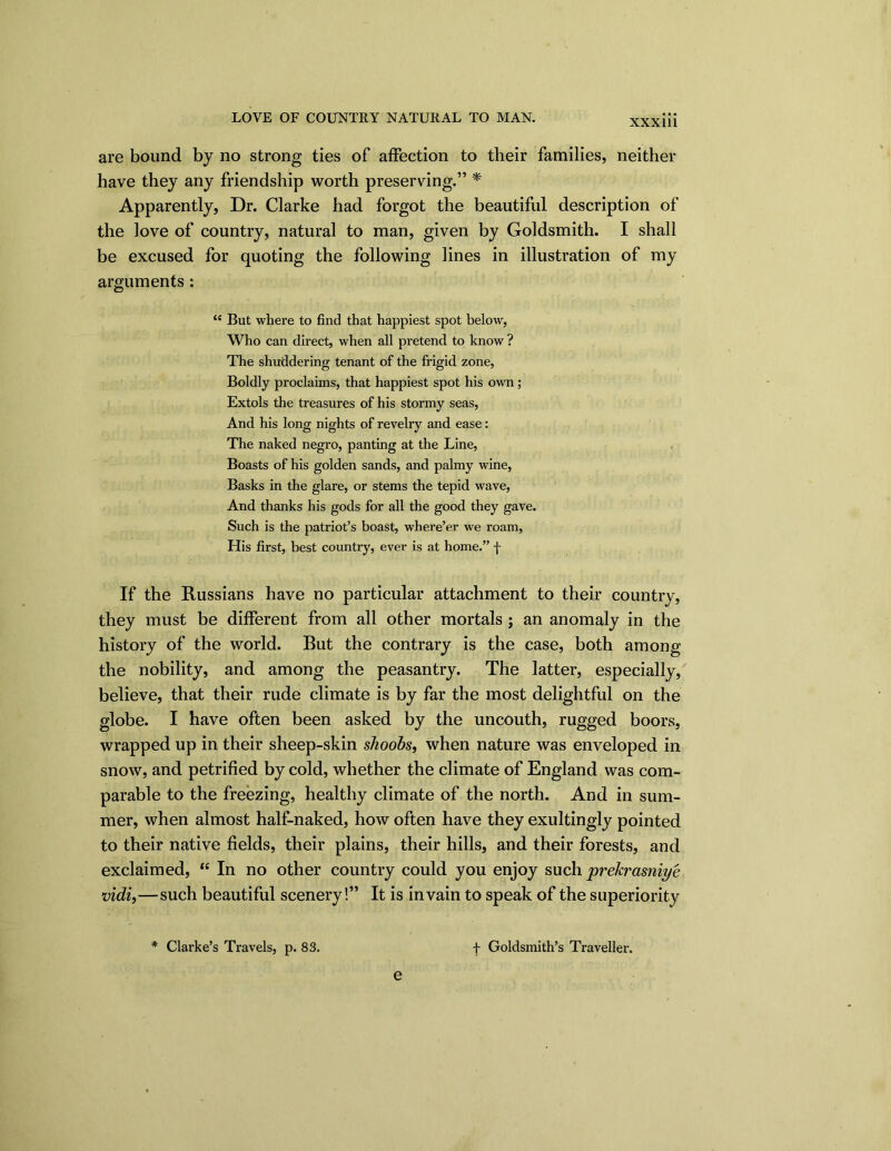 LOVE OF COUNTRY NATURAL TO MAN. XXXU1 are bound by no strong ties of affection to their families, neither have they any friendship worth preserving.” * Apparently, Dr. Clarke had forgot the beautiful description of the love of country, natural to man, given by Goldsmith. I shall be excused for quoting the following lines in illustration of my arguments : “ But where to find that happiest spot below, Who can direct, when all pretend to know ? The shuddering tenant of the frigid zone, Boldly proclaims, that happiest spot his own ; Extols the treasures of his stormy seas, And his long nights of revelry and ease: The naked negro, panting at the Line, Boasts of his golden sands, and palmy wine, Basks in the glare, or stems the tepid wave, And thanks his gods for all the good they gave. Such is the patriot’s boast, where’er we roam. His first, best country, ever is at home,” f If the Russians have no particular attachment to their country, they must be different from all other mortals ; an anomaly in the history of the world. But the contrary is the case, both among the nobility, and among the peasantry. The latter, especially, believe, that their rude climate is by far the most delightful on the globe. I have often been asked by the uncouth, rugged boors, wrapped up in their sheep-skin shoobs, when nature was enveloped in snow, and petrified by cold, whether the climate of England was com- parable to the freezing, healthy climate of the north. And in sum- mer, when almost half-naked, how often have they exultingly pointed to their native fields, their plains, their hills, and their forests, and exclaimed, “ In no other country could you enjoy such prekrasniye vidi,—such beautiful scenery!” It is in vain to speak of the superiority f Goldsmith’s Traveller. * Clarke’s Travels, p. 83. e