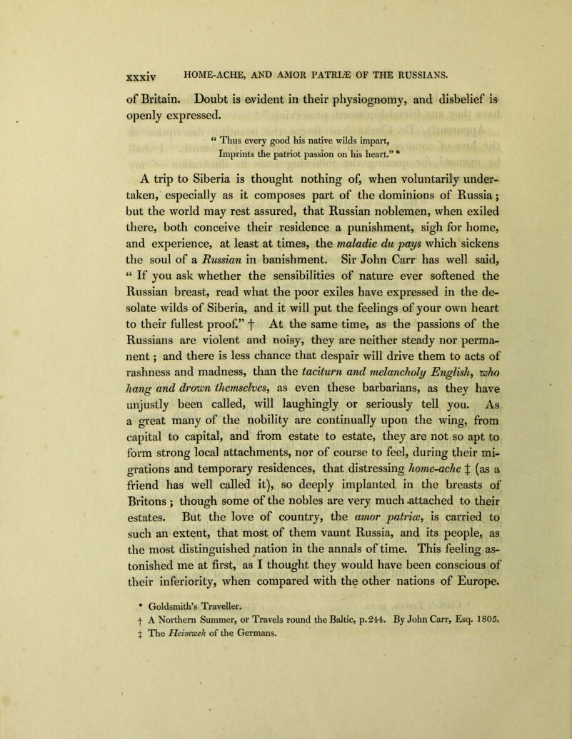 HOME-ACHE, AND AMOR PATRIiE OF THE RUSSIANS. of Britain. Doubt is evident in their physiognomy, and disbelief is openly expressed. “ Thus every good his native wilds impart, Imprints the patriot passion on his heart.” * A trip to Siberia is thought nothing of, when voluntarily under- taken, especially as it composes part of the dominions of Russia; but the world may rest assured, that Russian noblemen, when exiled there, both conceive their residence a punishment, sigh for home, and experience, at least at times, the maladie du pays which sickens the soul of a Russian in banishment. Sir John Carr has well said, “ If you ask whether the sensibilities of nature ever softened the Russian breast, read what the poor exiles have expressed in the de- solate wilds of Siberia, and it will put the feelings of your own heart to their fullest proof.” f At the same time, as the passions of the Russians are violent and noisy, they are neither steady nor perma- nent ; and there is less chance that despair will drive them to acts of rashness and madness, than the taciturn and melancholy English, who hang and drown themselves, as even these barbarians, as they have unjustly been called, will laughingly or seriously tell you. As a great many of the nobility are continually upon the wing, from capital to capital, and from estate to estate, they are not so apt to form strong local attachments, nor of course to feel, during their mi- grations and temporary residences, that distressing home-ache J (as a friend has well called it), so deeply implanted in the breasts of Britons ; though some of the nobles are very much .attached to their estates. But the love of country, the amor -patriae, is carried to such an extent, that most of them vaunt Russia, and its people, as the most distinguished nation in the annals of time. This feeling as- tonished me at first, as I thought they would have been conscious of their inferiority, when compared with the other nations of Europe. * Goldsmith’s Traveller. f A Northern Summer, or Travels round the Baltic, p.244. By John Carr, Esq. 1805. j The Heirrmeli of the Germans.