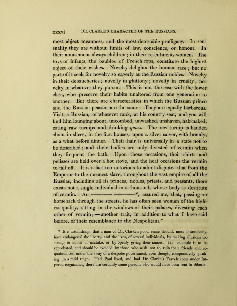 most abject meanness, and the most detestable profligacy. In sen- suality they are without limits of law, conscience, or honour. In their amusement always children ; in their resentment, women. The toys of infants, the baubles of French fops, constitute the highest object of their wishes. Novelty delights the human race ; but no part of it seek for novelty so eagerly as the Russian nobles. Novelty in their debaucheries; novelty in gluttony ; novelty in cruelty ; no- velty in whatever they pursue. This is not the case with the lower class, who preserve their habits unaltered from one generation to another. But there are characteristics in which the Russian prince and the Russian peasant are the same: They are equally barbarous. Visit a Russian, of whatever rank, at his country seat, and you will find him lounging about, uncombed, unwashed, unshaven, half-naked, eating raw turnips and drinking quass. The raw turnip is handed about in slices, in the first houses, upon a silver salver, with brandy, as a whet before dinner. Their hair is universally in a state not to be described; and their bodies are only divested of vermin when they frequent the bath. Upon those occasions, their shirts and pelisses are held over a hot stove, and the heat occasions the vermin to fall off. It is a fact too notorious to admit dispute, that from the Emperor to the meanest slave, throughout the vast empire of all the Russias, including all its princes, nobles, priests, and peasants, there exists not a single individual in a thousand, whose body is destitute of vermin. An *, assured me, that, passing on horseback through the streets, he has often seen women of the high- est quality, sitting in the windows of their palaces, divesting each other of vermin; — another trait, in addition to what I have said before, of their resemblance to the Neapolitans.” * It is astonishing, that a man of Dr. Clarke’s good sense should, most incautiously, have endangered the liberty, and the lives, of several individuals, by making allusions too strong to admit of mistake, or by openly giving their names. His example is to be reprobated, and should be avoided by those who wish not to ruin their friends and ac- quaintances, under the sway of a despotic government, even though, comparatively speak- ing, in a mild reign. Had Paul lived, and had Dr. Clarke’s Travels come under Im- perial cognizance, there are certainly some persons who would have been sent to Siberia.
