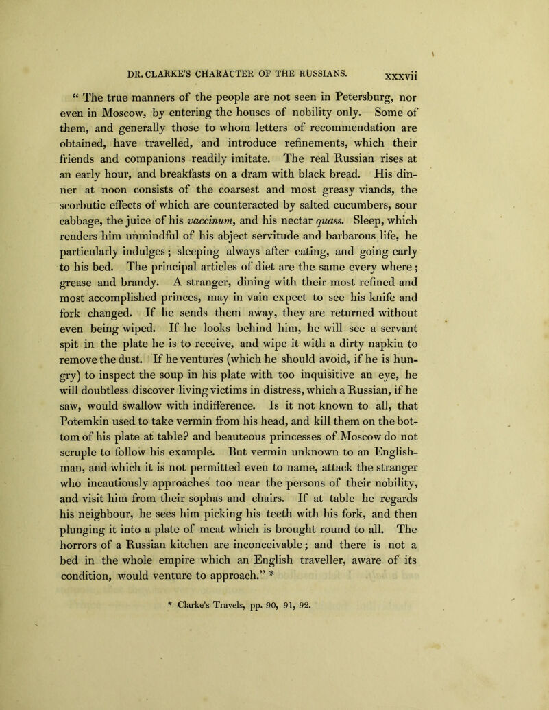 “ The true manners of the people are not seen in Petersburg, nor even in Moscow, by entering the houses of nobility only. Some of them, and generally those to whom letters of recommendation are obtained, have travelled, and introduce refinements, which their friends and companions readily imitate. The real Russian rises at an early hour, and breakfasts on a dram with black bread. His din- ner at noon consists of the coarsest and most greasy viands, the scorbutic effects of which are counteracted by salted cucumbers, sour cabbage, the juice of his vaccinum, and his nectar quass. Sleep, which renders him unmindful of his abject servitude and barbarous life, he particularly indulges; sleeping always after eating, and going early to his bed. The principal articles of diet are the same every where; grease and brandy. A stranger, dining with their most refined and most accomplished princes, may in vain expect to see his knife and fork changed. If he sends them away, they are returned without even being wiped. If he looks behind him, he will see a servant spit in the plate he is to receive, and wipe it with a dirty napkin to remove the dust. If he ventures (which he should avoid, if he is hun- gry) to inspect the soup in his plate with too inquisitive an eye, he will doubtless discover living victims in distress, which a Russian, if he saw, would swallow with indifference. Is it not known to all, that Potemkin used to take vermin from his head, and kill them on the bot- tom of his plate at table? and beauteous princesses of Moscow do not scruple to follow his example. Rut vermin unknown to an English- man, and which it is not permitted even to name, attack the stranger who incautiously approaches too near the persons of their nobility, and visit him from their sophas and chairs. If at table he regards his neighbour, he sees him picking his teeth with his fork, and then plunging it into a plate of meat which is brought round to all. The horrors of a Russian kitchen are inconceivable; and there is not a bed in the whole empire which an English traveller, aware of its condition, would venture to approach.” * * Clarke’s Travels, pp. 90, 91, 92.