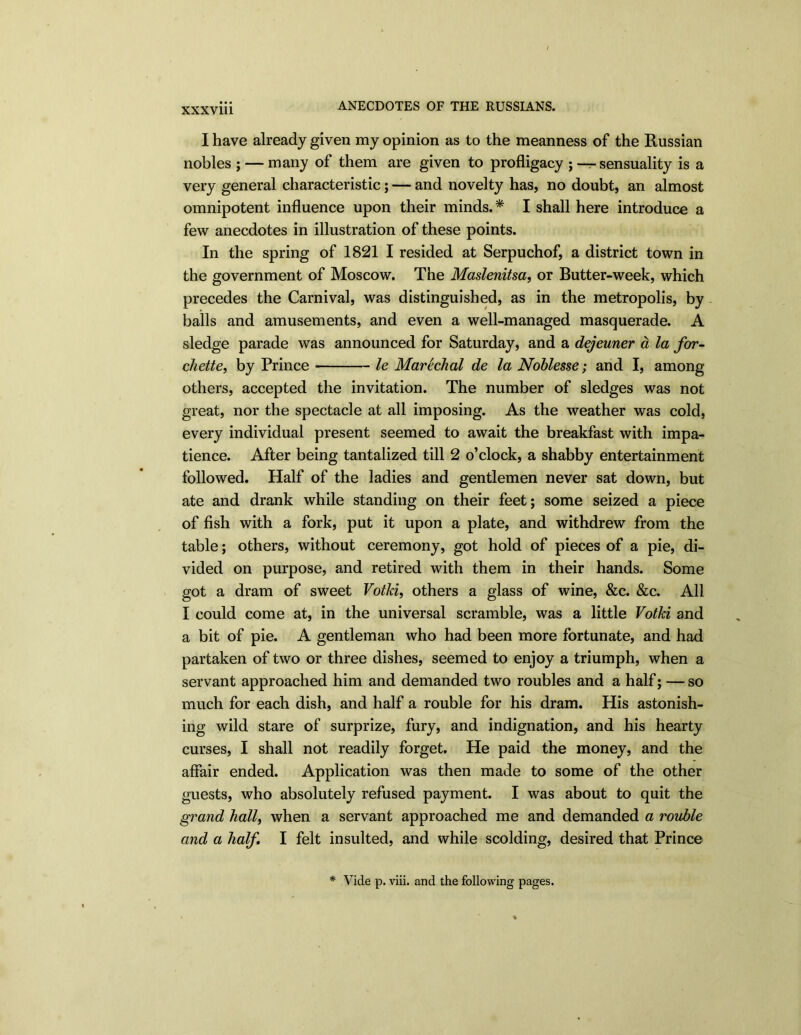 I have already given my opinion as to the meanness of the Russian nobles ; — many of them are given to profligacy ; —- sensuality is a very general characteristic; — and novelty has, no doubt, an almost omnipotent influence upon their minds.* I shall here introduce a few anecdotes in illustration of these points. In the spring of 1821 I resided at Serpuchof, a district town in the government of Moscow. The Maslenitsa, or Butter-week, which precedes the Carnival, was distinguished, as in the metropolis, by balls and amusements, and even a well-managed masquerade. A sledge parade was announced for Saturday, and a dejeuner a la for- chette, by Prince le Marechal de la Noblesse; and I, among others, accepted the invitation. The number of sledges was not great, nor the spectacle at all imposing. As the weather was cold, every individual present seemed to await the breakfast with impa- tience. After being tantalized till 2 o’clock, a shabby entertainment followed. Half of the ladies and gentlemen never sat down, but ate and drank while standing on their feet; some seized a piece of fish with a fork, put it upon a plate, and withdrew from the table; others, without ceremony, got hold of pieces of a pie, di- vided on purpose, and retired with them in their hands. Some got a dram of sweet Votki, others a glass of wine, &c. &c. All I could come at, in the universal scramble, was a little Votki and a bit of pie. A gentleman who had been more fortunate, and had partaken of two or three dishes, seemed to enjoy a triumph, when a servant approached him and demanded two roubles and a half; — so much for each dish, and half a rouble for his dram. His astonish- ing wild stare of surprize, fury, and indignation, and his hearty curses, I shall not readily forget. He paid the money, and the affair ended. Application was then made to some of the other guests, who absolutely refused payment. I was about to quit the grand hall, when a servant approached me and demanded a rouble and a half, I felt insulted, and while scolding, desired that Prince * Vide p. viii. and the following pages.