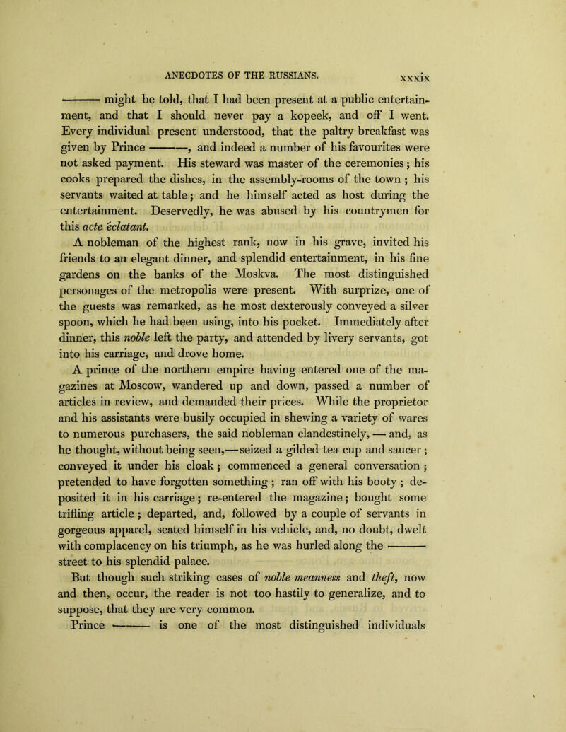 XXXIX — might be told, that I had been present at a public entertain- ment, and that I should never pay a kopeek, and off I went. Every individual present understood, that the paltry breakfast was given by Prince , and indeed a number of his favourites were not asked payment. His steward was master of the ceremonies; his cooks prepared the dishes, in the assembly-rooms of the town ; his servants waited at table; and he himself acted as host during the entertainment. Deservedly, he was abused by his countrymen for this acte eclatant. A nobleman of the highest rank, now in his grave, invited his friends to an elegant dinner, and splendid entertainment, in his fine gardens on the banks of the Moskva. The most distinguished personages of the metropolis were present. With surprize, one of the guests was remarked, as he most dexterously conveyed a silver spoon, which he had been using, into his pocket. Immediately after dinner, this noble left the party, and attended by livery servants, got into his carriage, and drove home. A prince of the northern empire having entered one of the ma- gazines at Moscow, wandered up and down, passed a number of articles in review, and demanded their prices. While the proprietor and his assistants were busily occupied in shewing a variety of wares to numerous purchasers, the said nobleman clandestinely, — and, as he thought, without being seen,—seized a gilded tea cup and saucer; conveyed it under his cloak; commenced a general conversation ; pretended to have forgotten something ; ran off with his booty ; de- posited it in his carriage; re-entered the magazine; bought some trifling article ; departed, and, followed by a couple of servants in gorgeous apparel, seated himself in his vehicle, and, no doubt, dwelt with complacency on his triumph, as he was hurled along the street to his splendid palace. But though such striking cases of noble meanness and theft, now and then, occur, the reader is not too hastily to generalize, and to suppose, that they are very common. Prince is one of the most distinguished individuals