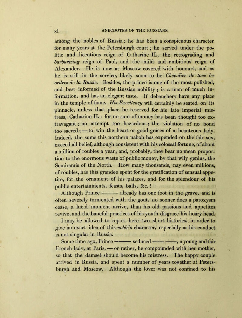 among the nobles of Russia: he has been a conspicuous character for many years at the Petersburgh court; he served under the po- litic and licentious reign of Catharine II., the retrograding and barbarizing reign of Paul, and the mild and ambitious reign of Alexander. He is now at Moscow covered with honours, and as he is still in the service, likely soon to be Chevalier de tous les ordres de la Russie. Besides, the prince is one of the most polished, and best informed of the Russian nobility ; is a man of much in- formation, and has an elegant taste. If debauchery have any place in the temple of fame, His Excellency will certainly be seated on its pinnacle, unless that place be reserved for his late imperial mis- tress, Catharine II.: for no sum of money has been thought too ex- travagant ; no attempt too hazardous; the violation of no bond too sacred; — to win the heart or good graces of a beauteous lady. Indeed, the sums this northern nabob has expended on the fair sex, exceed all belief, although consistent with his colossal fortune, of about a million of roubles a year; and, probably, they bear no mean propor- tion to the enormous waste of public money, by that wily genius, the Semiramis of the North. How many thousands, nay even millions, of roubles, has this grandee spent for the gratification of sensual appe-- tite, for the ornament of his palaces, and for the splendour of his public entertainments, feasts, balls, &c. ! Although Prince already has one foot in the grave, and is often severely tormented with the gout, no sooner does a paroxysm cease, a lucid moment arrive, than his old passions and appetites revive, and the baneful practices of his youth disgrace his hoary head. I may be allowed to report here two short histories, in order to give an exact idea of this noble s character, especially as his conduct is not singular in Russia. Some time ago, Prince seduced , a young and fair French lady, at Paris, — or rather, he compounded with her mother, so that the damsel should become his mistress. The happy couple arrived in Russia, and spent a number of years together at Peters- burgh and Moscow. Although the lover was not confined to his