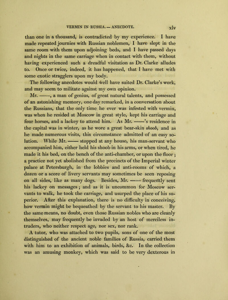 than one in a thousand, is contradicted by my experience. I have made repeated journies with Russian noblemen, I have slept in the same room with them upon adjoining beds, and I have passed days and nights in the same carriage when in contact with them, without having experienced such a dreadful visitation as Dr. Clarke alludes to. Once or twice, indeed, it has happened, that I have met with some exotic stragglers upon my body. The following anecdotes would ^ell have suited Dr. Clarke’s work, and may seem to militate against my own opinion. Mr. , a man of genius, of great natural talents, and possessed of an astonishing memory, one day remarked, in a conversation about the Russians, that the only time he ever was infested with vermin, was when he resided at Moscow in great style, kept his carriage and four horses, and a lackey to attend him. As Mr. ’s residence in the capital was in winter, as he wore a great bear-skin shoob, and as he made numerous visits, this circumstance admitted of an easy so- lution. While Mr. stopped at any house, his man-servant who accompanied him, either held his shoob in his arms, or when tired, he made it his bed, on the bench of the anti-chamber, or upon the floor ; a practice not yet abolished from the precincts of the Imperial winter palace at Petersburgh, in the lobbies and anti-rooms of which, a dozen or a score of livery servants may sometimes be seen reposing on all sides, like as many dogs. Besides, Mr. frequeritly sent his lackey on messages ; and as it is uncommon for Moscow ser- vants to walk, he took the carriage, and usurped the place of his su- perior. After this explanation, there is no difficulty in conceiving, how vermin might be bequeathed by the servant to his master. By the same means, no doubt, even those Russian nobles who are cleanly themselves, may frequently be invaded by an host of merciless in- truders, who neither respect age, nor sex, nor rank. A tutor, who was attached to two pupils, sons of one of the most distinguished of the ancient noble families of Russia, carried them with him to an exhibition of animals, birds, &c. In the collection was an amusing monkey, which was said to be very dexterous in