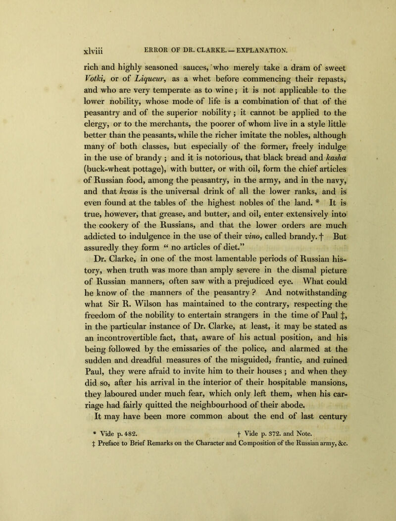 rich and highly seasoned sauces, who merely take a dram of sweet Votki, or of Liqueur, as a whet before commencing their repasts, and who are very temperate as to wine; it is not applicable to the lower nobility, whose mode of life is a combination of that of the peasantry and of the superior nobility ; it cannot be applied to the clergy, or to the merchants, the poorer of whom live in a style little better than the peasants, while the richer imitate the nobles, although many of both classes, but especially of the former, freely indulge in the use of brandy ; and it is notorious, that black bread and kasha (buck-wheat pottage), with butter, or with oil, form the chief articles of Russian food, among the peasantry, in the army, and in the navy, and that kvass is the universal drink of all the lower ranks, and is even found at the tables of the highest nobles of the land. * It is true, however, that grease, and butter, and oil, enter extensively into the cookery of the Russians, and that the lower orders are much addicted to indulgence in the use of their vino, called brandy, f But assuredly they form “ no articles of diet.” Dr. Clarke, in one of the most lamentable periods of Russian his- tory, when truth was more than amply severe in the dismal picture of Russian manners, often saw with a prejudiced eye. What could he know of the manners of the peasantry ? And notwithstanding what Sir R. Wilson has maintained to the contrary, respecting the freedom of the nobility to entertain strangers in the time of Paul J, in the particular instance of Dr. Clarke, at least, it may be stated as an incontrovertible fact, that, aware of his actual position, and his being followed by the emissaries of the police, and alarmed at the sudden and dreadful measures of the misguided, frantic, and ruined Paul, they were afraid to invite him to their houses ; and when they did so, after his arrival in the interior of their hospitable mansions, they laboured under much fear, which only left them, when his car- riage had fairly quitted the neighbourhood of their abode. It may have been more common about the end of last century * Vide p. 482. f Vide p. 372. and Note. ^ Preface to Brief Remarks on the Character and Composition of the Russian army, &c.