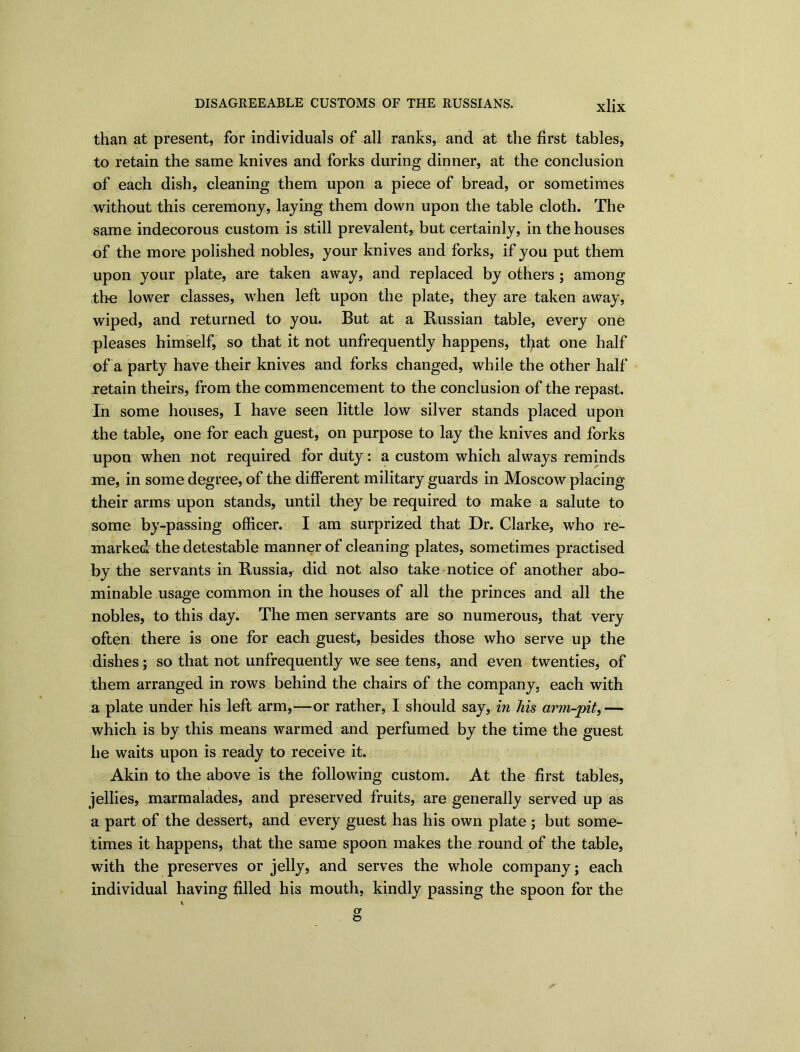 than at present, for individuals of all ranks, and at the first tables, to retain the same knives and forks during dinner, at the conclusion of each dish, cleaning them upon a piece of bread, or sometimes without this ceremony, laying them down upon the table cloth. The same indecorous custom is still prevalent, but certainly, in the houses of the more polished nobles, your knives and forks, if you put them upon your plate, are taken away, and replaced by others ; among the lower classes, when left upon the plate, they are taken away, wiped, and returned to you. But at a Russian table, every one pleases himself, so that it not unfrequently happens, tfyat one half of a party have their knives and forks changed, while the other half retain theirs, from the commencement to the conclusion of the repast. In some houses, I have seen little low silver stands placed upon the table, one for each guest, on purpose to lay the knives and forks upon when not required for duty: a custom which always reminds me, in some degree, of the different military guards in Moscow placing their arms upon stands, until they be required to make a salute to some by-passing officer. I am surprized that Dr. Clarke, who re- marked the detestable manner of cleaning plates, sometimes practised by the servants in Russia, did not also take notice of another abo- minable usage common in the houses of all the princes and all the nobles, to this day. The men servants are so numerous, that very often there is one for each guest, besides those who serve up the dishes; so that not unfrequently we see tens, and even twenties, of them arranged in rows behind the chairs of the company, each with a plate under his left arm,—or rather, I should say, in his arm-pit,— which is by this means warmed and perfumed by the time the guest he waits upon is ready to receive it. Akin to the above is the following custom. At the first tables, jellies, marmalades, and preserved fruits, are generally served up as a part of the dessert, and every guest has his own plate ; but some- times it happens, that the same spoon makes the round of the table, with the preserves or jelly, and serves the whole company; each individual having filled his mouth, kindly passing the spoon for the