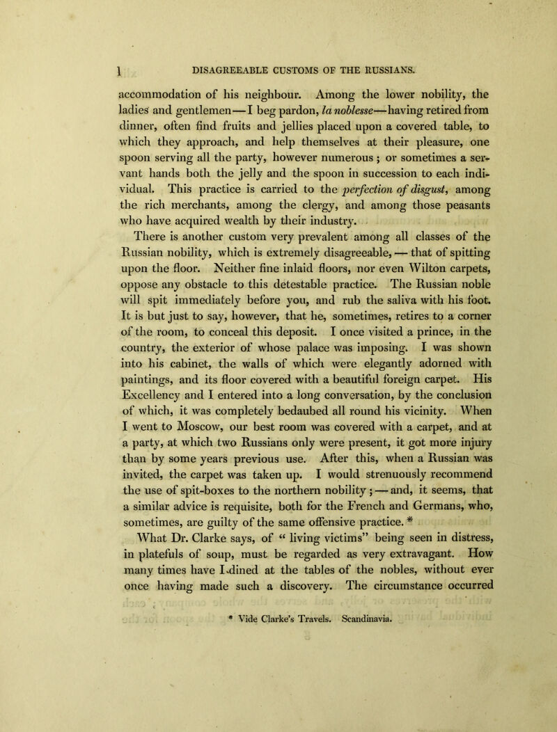 accommodation of his neighbour. Among the lower nobility, the ladies and gentlemen—I beg pardon, la noblesse—having retired from dinner, often find fruits and jellies placed upon a covered table, to which they approach, and help themselves at their pleasure, one spoon serving all the party, however numerous ; or sometimes a ser- vant hands both the jelly and the spoon in succession to each indi- vidual. This practice is carried to the perfection of disgust, among the rich merchants, among the clergy, and among those peasants who have acquired wealth by their industry. There is another custom very prevalent among all classes of the Russian nobility, which is extremely disagreeable, — that of spitting upon the floor. Neither fine inlaid floors, nor even Wilton carpets, oppose any obstacle to this detestable practice. The Russian noble will spit immediately before you, and rub the saliva with his foot. It is but just to say, however, that he, sometimes, retires to a corner of the room, to conceal this deposit. I once visited a prince, in the country, the exterior of whose palace was imposing. I was shown into his cabinet, the walls of which were elegantly adorned with paintings, and its floor covered with a beautiful foreign carpet. His Excellency and I entered into a long conversation, by the conclusion of which, it was completely bedaubed all round his vicinity. When I went to Moscow, our best room was covered with a carpet, and at a party, at which two Russians only were present, it got more injury than by some years previous use. After this, when a Russian was invited, the carpet was taken up. I would strenuously recommend the use of spit-boxes to the northern nobility ; — and, it seems, that a similar advice is requisite, both for the French and Germans, who, sometimes, are guilty of the same offensive practice. * What Dr. Clarke says, of “ living victims” being seen in distress, in platefuls of soup, must be regarded as very extravagant. How many times have I.dined at the tables of the nobles, without ever once having made such a discovery. The circumstance occurred * Vide Clarke’s Travels. Scandinavia.