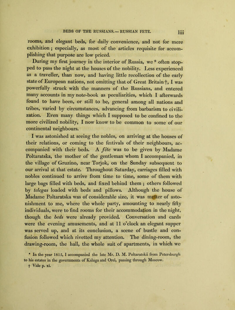 BEDS OF THE RUSSIANS.—RUSSIAN FETE. rooms, and elegant beds, for daily convenience, and not for mere exhibition ; especially, as most of the articles requisite for accom- plishing that purpose are low priced. During my first journey in the interior of Russia, we* often stop- ped to pass the night at the houses of the nobility. Less experienced as a traveller, than now, and having little recollection of the early state of European nations, not omitting that of Great Britain j~, I was powerfully struck with the manners of the Russians, and entered many accounts in my note-book as peculiarities, which I afterwards found to have been, or still to be, general among all nations and tribes, varied by circumstances, advancing from barbarism to civili- zation. Even many things which I supposed to be confined to the more civilized nobility, I now know to be common to some of our continental neighbours. I was astonished at seeing the nobles, on arriving at the houses of their relations, or coming to the festivals of their neighbours, ac- companied with their beds. A fete was to be given by Madame Poltaratska, the mother of the gentleman whom I accompanied, in the village of Gruzino, near Torjok, on the Sunday subsequent to our arrival at that estate. Throughout Saturday, carriages filled with nobles continued to arrive from time to time, some of them with large bags filled with beds, and fixed behind them ; others followed by telegas loaded with beds and pillows. Although the house of Madame Poltaratska was of considerable size, it was milter of asto- nishment to me, where the whole party, amounting to nearly fifty individuals, were to find rooms for their accommodation in the night, though the beds were already provided. Conversation and cards were the evening amusements, and at 11 o’clock an elegant supper was served up, and at its conclusion, a scene of bustle and con- fusion followed which rivetted my attention. The dining-room, the drawing-room, the hall, the whole suit of apartments, in which we * In the year 1815, I accompanied the late Mr. D. M. Poltaratskii from Petersburgh to his estates in the governments of Kaluga and Orel, passing through Moscow, f Vide p. xi.