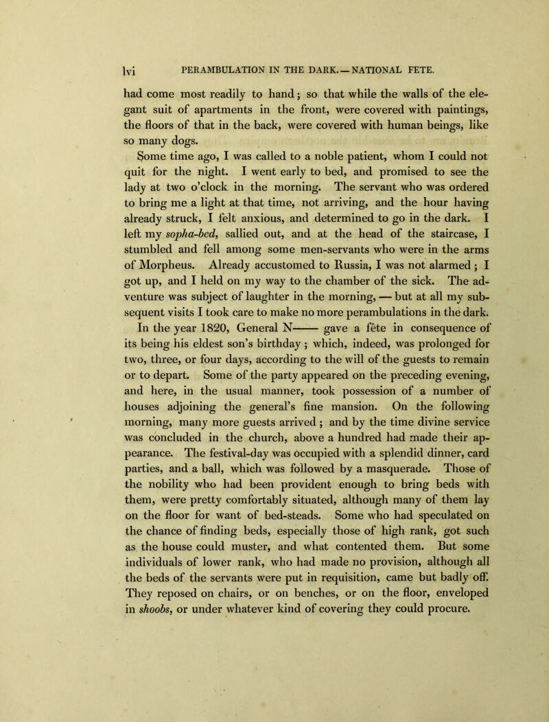 had come most readily to hand; so that while the walls of the ele- gant suit of apartments in the front, were covered with paintings, the floors of that in the back, were covered with human beings, like so many dogs. Some time ago, I was called to a noble patient, whom I could not quit for the night. I went early to bed, and promised to see the lady at two o’clock in the morning. The servant who was ordered to bring me a light at that time, not arriving, and the hour having already struck, I felt anxious, and determined to go in the dark. I left my sopha-bed, sallied out, and at the head of the staircase, I stumbled and fell among some men-servants who were in the arms of Morpheus. Already accustomed to Russia, I was not alarmed ; I got up, and I held on my way to the chamber of the sick. The ad- venture was subject of laughter in the morning, — but at all my sub- sequent visits I took care to make no more perambulations in the dark. In the year 1820, General N gave a fete in consequence of its being his eldest son’s birthday ; which, indeed, was prolonged for two, three, or four days, according to the will of the guests to remain or to depart. Some of the party appeared on the preceding evening, and here, in the usual manner, took possession of a number of houses adjoining the general’s fine mansion. On the following morning, many more guests arrived ; and by the time divine service was concluded in the church, above a hundred had made their ap- pearance. The festival-day was Occupied with a splendid dinner, card parties, and a ball, which was followed by a masquerade. Those of the nobility who had been provident enough to bring beds with them, were pretty comfortably situated, although many of them lay on the floor for want of bed-steads. Some who had speculated on the chance of finding beds, especially those of high rank, got such as the house could muster, and what contented them. But some individuals of lower rank, who had made no provision, although all the beds of the servants were put in requisition, came but badly off. They reposed on chairs, or on benches, or on the floor, enveloped in shoobs, or under whatever kind of covering they could procure.