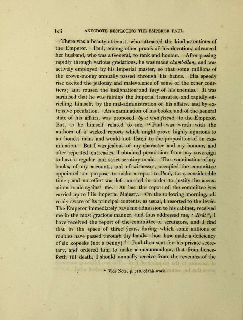 There was a beauty at court, who attracted the kind attentions of the Emperor. Paul, among other proofs of his devotion, advanced her husband, who was a General, to rank and honour. After passing rapidly through various gradations, he was made chambellan, and was actively employed by his Imperial master, so that some millions of the crown-money annually passed through his hands. His speedy rise excited the jealousy and malevolence of some of the other cour- tiers ; and roused the indignation and fury of his enemies. It was surmised that he was ruining the Imperial treasures, and rapidly en- riching himself, by the mal-administration of his affairs, and by ex- tensive peculation. An examination of his books, and of the general state of his affairs, was proposed, by a kind friend, to the Emperor, But, as he himself related to me, “ Paul was wroth with the authors of a wicked report, which might prove highly injurious to an honest man, and would not listen to the proposition of an exa- mination. But I was jealous of my character and my honour, and after repeated entreaties, I obtained permission from my sovereign to have a regular and strict scrutiny made. The examination of my books, of my accounts, and of witnesses, occupied the committee appointed on purpose to make a report to Paul, for a considerable time ; and no effort was left untried in order to justify the accus- ations made against me. At last the report of the committee was carried up to His Imperial Majesty. On the following morning, al- ready aware of its principal contents, as usual, I resorted to the levee. The Emperor immediately gave me admission to his cabinet, received me in the most gracious manner, and thus addressed me, £ Brat *, I have received the report of the committee of scrutators, and I find that in the space of three years, during which some millions of roubles have passed through thy hands, thou hast made a deficiency of six kopeeks (not a penny)!’ Paul then sent for his private secre- tary, and ordered him to make a memorandum, that from hence- forth till death, I should annually receive from the revenues of the
