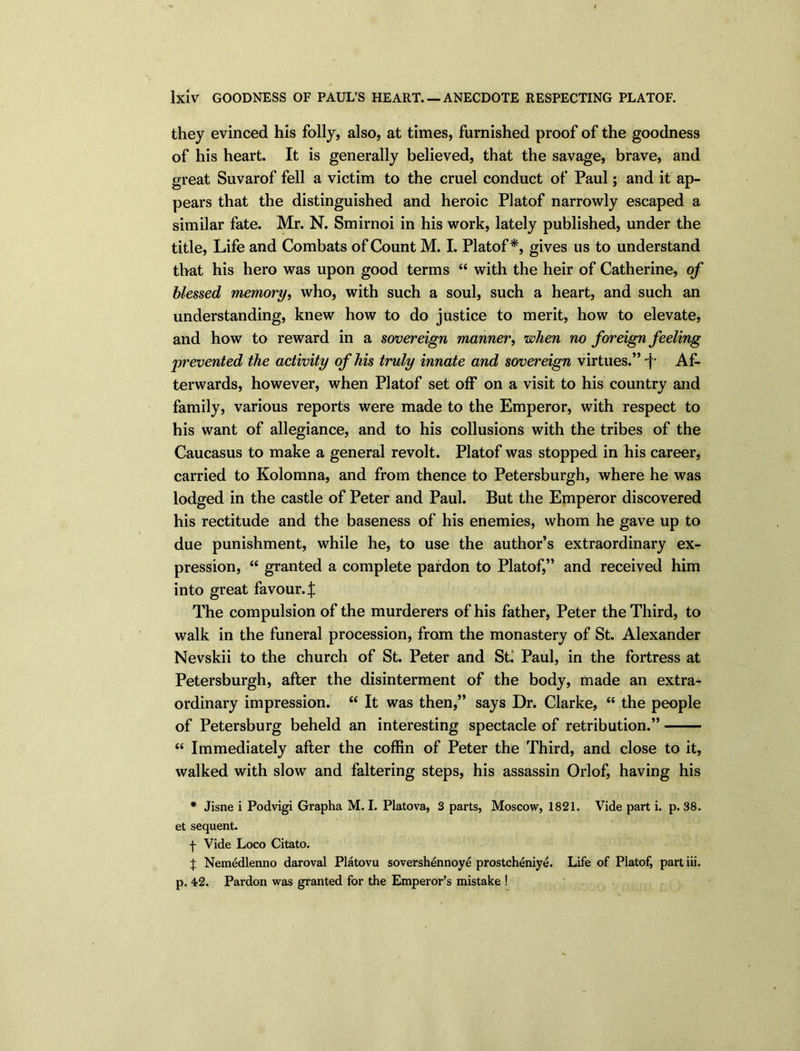 they evinced his folly, also, at times, furnished proof of the goodness of his heart. It is generally believed, that the savage, brave, and great Suvarof fell a victim to the cruel conduct of Paul; and it ap- pears that the distinguished and heroic Platof narrowly escaped a similar fate. Mr. N. Smirnoi in his work, lately published, under the title, Life and Combats of Count M. I. Platof*, gives us to understand that his hero was upon good terms “ with the heir of Catherine, of blessed memory, who, with such a soul, such a heart, and such an understanding, knew how to do justice to merit, how to elevate, and how to reward in a sovereign manner, when no foreign feeling prevented the activity of his truly innate and sovereign virtues.” p Af- terwards, however, when Platof set off on a visit to his country and family, various reports were made to the Emperor, with respect to his want of allegiance, and to his collusions with the tribes of the Caucasus to make a general revolt. Platof was stopped in his career, carried to Kolomna, and from thence to Petersburgh, where he was lodged in the castle of Peter and Paul. But the Emperor discovered his rectitude and the baseness of his enemies, whom he gave up to due punishment, while he, to use the author’s extraordinary ex- pression, “ granted a complete pardon to Platof,” and received him into great favour, The compulsion of the murderers of his father, Peter the Third, to walk in the funeral procession, from the monastery of St. Alexander Nevskii to the church of St. Peter and St. Paul, in the fortress at Petersburgh, after the disinterment of the body, made an extra- ordinary impression. “ It was then,” says Dr. Clarke, “ the people of Petersburg beheld an interesting spectacle of retribution.” “ Immediately after the coffin of Peter the Third, and close to it, walked with slow and faltering steps, his assassin Orlof, having his * Jisne i Podvigi Grapha M. I. Platova, 3 parts, Moscow, 1821. Vide part i. p. 38. et sequent. f Vide Loco Citato. % Nemedlenno daroval Platovu sovershennoye prostcheniye. Life of Platof, part iii. p. 42. Pardon was granted for the Emperor’s mistake !