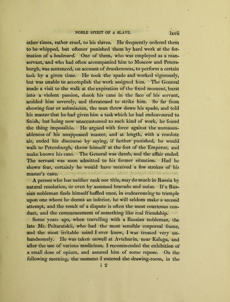 other times, rather cruel, to his slaves. He frequently ordered them to be whipped, but oftener punished them by hard work at the for- mation of a boulevard. One of them, who was employed as a man- servant, and who had often accompanied him to Moscow and Peters- burgh, was sentenced, on account of drunkenness, to perform a certain task by a given time. He took the spade and worked vigorously, but was unable to accomplish the work assigned him. The General made a visit to the walk at the expiration of the fixed moment, burst into a violent passion, shook his cane in the face of his servant, scolded him severely, and threatened to strike him. So far from showing fear or submission, the man threw down his spade, and told his master that he had given him a task which he had endeavoured to finish, but being now unaccustomed to such kind of work, he found the thing impossible. He argued with force against the unreason- ableness of his unappeased master, and at length, with a resolute air, ended his discourse by saying, if further punished, he would walk to Petersburgh, throw himself at the feet of the Emperor, and make known his case. The General was dumb, and the affair ended. The servant was soon admitted to his former situation. Had he shewn fear, certainly he would have received a few strokes of his master’s cane. A person who has neither rank nor title, may do much in Russia by natural resolution, or even by assumed bravado and noise. If a Rus- sian nobleman finds himself baffled once, in endeavouring to trample upon one whom he deems an inferior, he will seldom make a second attempt, and the result of a dispute is often the most courteous con- duct, and the commencement of something like real friendship. Some years ago, when travelling with a Russian nobleman, the late Mr. Poltaratskii, who had the most sensible corporeal frame, and the most irritable mind I ever knew, I was treated very un- handsomely. He was taken unwell at Avtchurin, near Kaluga, and after the use of various medicines, I recommended the exhibition of a small dose of opium, and assured him of some repose. On the following morning, the moment I entered the drawing-room, in the i 2