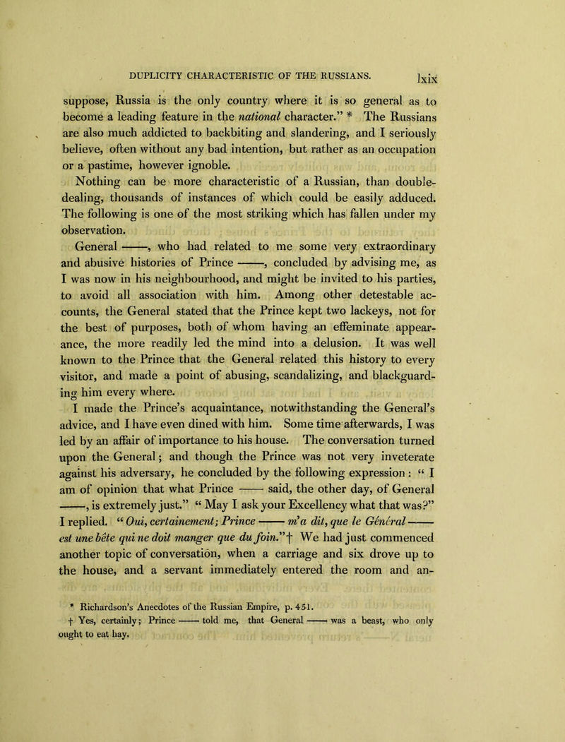 DUPLICITY CHARACTERISTIC OF THE RUSSIANS. suppose, Russia is the only country where it is so general as to become a leading feature in the national character.” * The Russians are also much addicted to backbiting and slandering, and I seriously believe, often without any bad intention, but rather as an occupation or a pastime, however ignoble. Nothing can be more characteristic of a Russian, than double- dealing, thousands of instances of which could be easily adduced. The following is one of the most striking which has fallen under my observation. General , who had related to me some very extraordinary and abusive histories of Prince , concluded by advising me, as I was now in his neighbourhood, and might be invited to his parties, to avoid all association with him. Among other detestable ac- counts, the General stated that the Prince kept two lackeys, not for the best of purposes, both of whom having an effeminate appear- ance, the more readily led the mind into a delusion. It was well known to the Prince that the General related this history to every visitor, and made a point of abusing, scandalizing, and blackguard- ing him every where. I made the Prince’s acquaintance, notwithstanding the General’s advice, and I have even dined with him. Some time afterwards, I was led by an affair of importance to his house. The conversation turned upon the General; and though the Prince was not very inveterate against his adversary, he concluded by the following expression : “ I am of opinion that what Prince said, the other day, of General , is extremely just.” “ May I ask your Excellency what that was?” I replied. “ Oui, certainement; Prince — m a dit, que le General estunebete quinedoit manger que dufoinP\ We had just commenced another topic of conversation, when a carriage and six drove up to the house, and a servant immediately entered the room and an- * Richardson’s Anecdotes of the Russian Empire, p. 451. f Yes, certainly; Prince told me, that General was a beast, who only ought to eat hay.