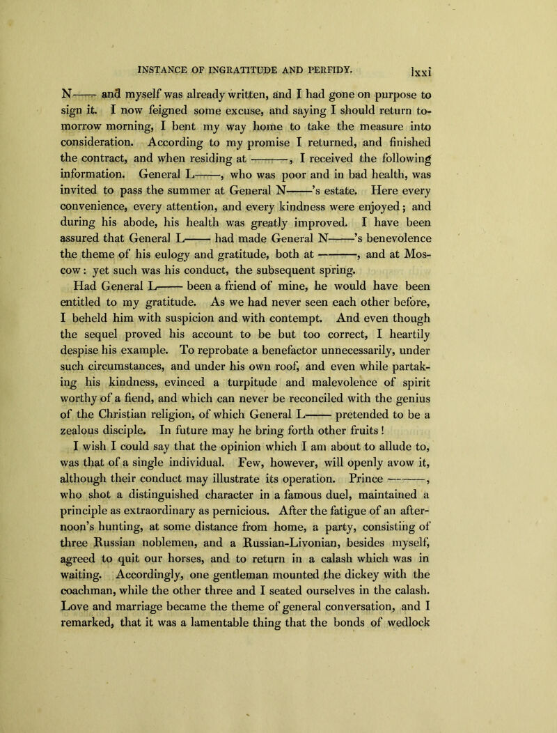 N and myself was already written, and I had gone on purpose to sign it. I now feigned some excuse, and saying I should return to- morrow morning, I bent my way home to take the measure into consideration. According to my promise I returned, and finished the contract, and when residing at , I received the following information. General L , who was poor and in bad health, was invited to pass the summer at General N ’s estate. Here every convenience, every attention, and every kindness were enjoyed; and during his abode, his health was greatly improved. I have been assured that General L had made General N ’s benevolence the theme of his eulogy and gratitude, both at , and at Mos- cow : yet such was his conduct, the subsequent spring. Had General L been a friend of mine, he would have been entitled to my gratitude. As we had never seen each other before, I beheld him with suspicion and with contempt. And even though the sequel proved his account to be but too correct, I heartily despise his example. To reprobate a benefactor unnecessarily, under such circumstances, and under his own roof, and even while partak- ing his kindness, evinced a turpitude and malevolence of spirit worthy of a fiend, and which can never be reconciled with the genius of the Christian religion, of which General L pretended to be a zealous disciple. In future may he bring forth other fruits ! I wish I could say that the opinion which I am about to allude to, was that of a single individual. Few, however, will openly avow it, although their conduct may illustrate its operation. Prince , who shot a distinguished character in a famous duel, maintained a principle as extraordinary as pernicious. After the fatigue of an after- noon’s hunting, at some distance from home, a party, consisting of three Russian noblemen, and a Russian-Livonian, besides myself, agreed to quit our horses, and to return in a calash which was in waiting. Accordingly, one gentleman mounted the dickey with the coachman, while the other three and I seated ourselves in the calash. Love and marriage became the theme of general conversation, and I remarked, that it was a lamentable thing that the bonds of wedlock