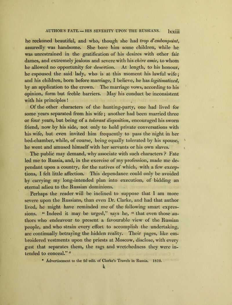 he reckoned beautiful, and who, though she had trop cf embonpoint, assuredly was handsome. She bore him some children, while he was unrestrained in the gratification of his desires with other fair dames, and extremely jealous and severe with his chere amie, to whom he allowed no opportunity for desertion. At length, to his honour, he espoused the said lady, who is at this moment his lawful wife; and his children, born before marriage, I believe, he has legitimatized, by an application to the crown. The marriage vows, according to his opinion, form but feeble barriers. May his conduct be inconsistent with his principles! Of the other characters of the hunting-party, one had lived for some years separated from his wife; another had been married three or four years, but being of a tolerant disposition, encouraged his sworn friend, now by his side, not only to hold private conversations with his wife, but even invited him frequently to pass the night in her bed-chamber, while, of course, being equally tolerated by his spouse, he went and amused himself with her servants or his own slaves. The public may demand, why associate with such characters ? Fate led me to Russia, and, in the exercise of my profession, made me de- pendant upon a country, for the natives of which, with a few excep- tions, I felt little affection. This dependance could only be avoided by carrying my long-intended plan into execution, of bidding an eternal adieu to the Russian dominions. Perhaps the reader will be inclined to suppose that I am more severe upon the Russians, than even Dr. Clarke, and had that author lived, he might have reminded me of the following smart expres- sions. “ Indeed it may be urged,” says he, “ that even those au- thors who endeavour to present a favourable view of the Russian people, and who strain every effort to accomplish the undertaking, are continually betraying the hidden reality. Their pages, like em- broidered vestments upon the priests at Moscow, disclose, with every gust that separates them, the rags and wretchedness they were in- tended to conceal.” * * Advertisement to the 2d edit, of Clarke’s Travels in Russia. 1810. k