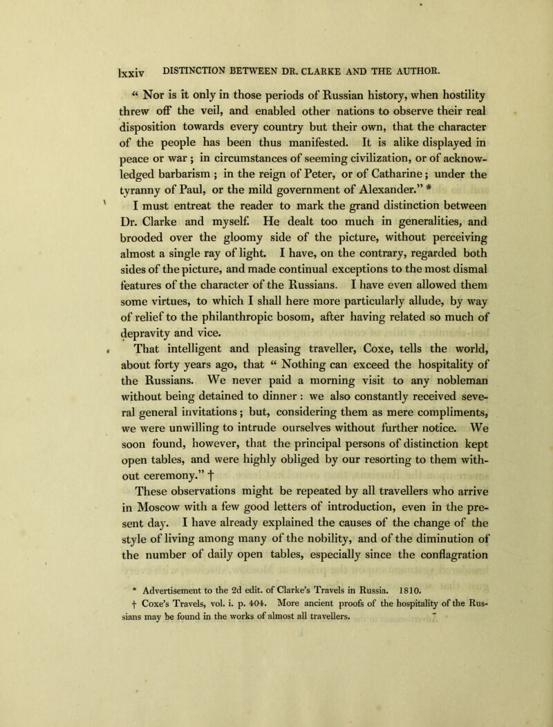“ Nor is it only in those periods of Russian history, when hostility threw off the veil, and enabled other nations to observe their real disposition towards every country but their own, that the character of the people has been thus manifested. It is alike displayed in peace or war ; in circumstances of seeming civilization, or of acknow- ledged barbarism ; in the reign of Peter, or of Catharine; under the tyranny of Paul, or the mild government of Alexander.” * I must entreat the reader to mark the grand distinction between Dr. Clarke and myself. He dealt too much in generalities, and brooded over the gloomy side of the picture, without perceiving almost a single ray of light. I have, on the contrary, regarded both sides of the picture, and made continual exceptions to the most dismal features of the character of the Russians. I have even allowed them some virtues, to which I shall here more particularly allude, by way of relief to the philanthropic bosom, after having related so much of depravity and vice. That intelligent and pleasing traveller, Coxe, tells the world, about forty years ago, that “ Nothing can exceed the hospitality of the Russians. We never paid a morning visit to any nobleman without being detained to dinner : we also constantly received seve- ral general invitations ; but, considering them as mere compliments, we were unwilling to intrude ourselves without further notice. We soon found, however, that the principal persons of distinction kept open tables, and were highly obliged by our resorting to them with- out ceremony.” f These observations might be repeated by all travellers who arrive in Moscow with a few good letters of introduction, even in the pre- sent day. I have already explained the causes of the change of the style of living among many of the nobility, and of the diminution of the number of daily open tables, especially since the conflagration * Advertisement to the 2d edit, of Clarke’s Travels in Russia. 1810. f Coxe’s Travels, vol. i. p. 404. More ancient proofs of the hospitality of the Rus- sians may he found in the works of almost all travellers.