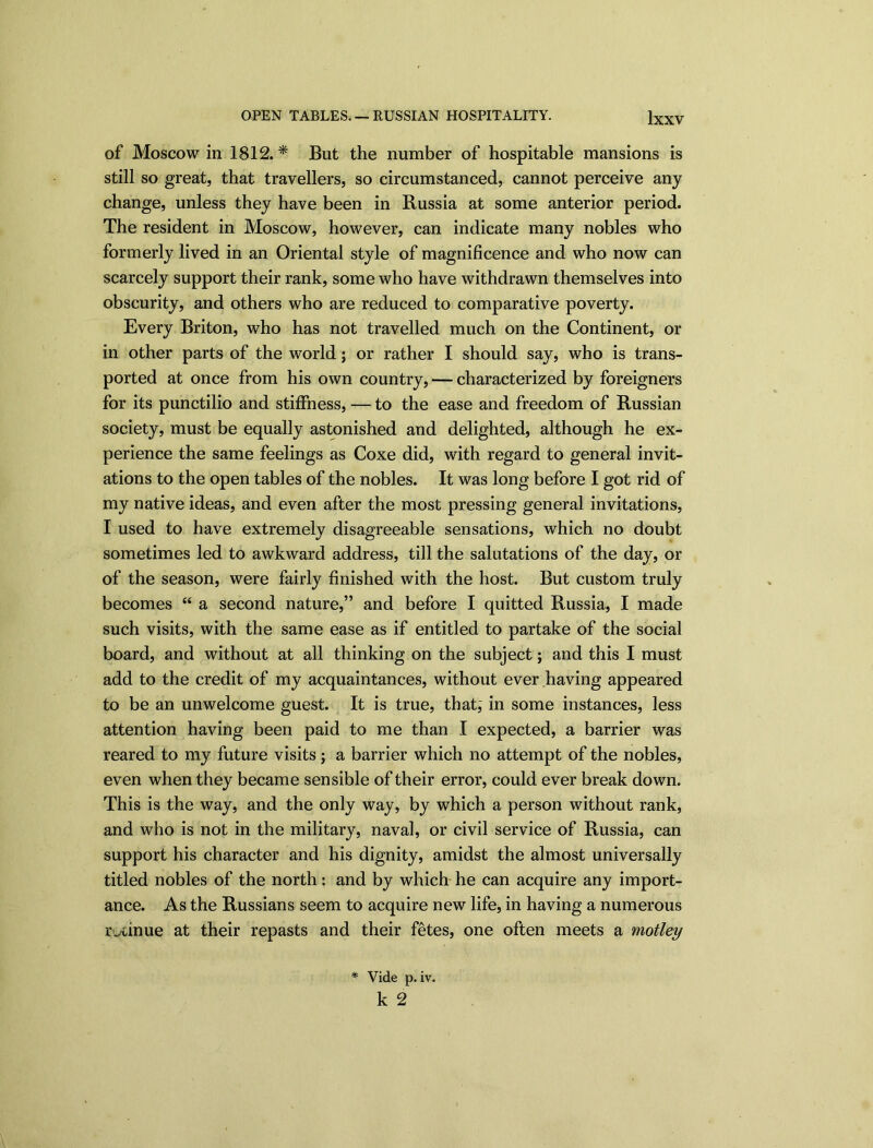 OPEN TABLES. — RUSSIAN HOSPITALITY. Jxxv of Moscow in 1812. * But the number of hospitable mansions is still so great, that travellers, so circumstanced, cannot perceive any change, unless they have been in Russia at some anterior period. The resident in Moscow, however, can indicate many nobles who formerly lived in an Oriental style of magnificence and who now can scarcely support their rank, some who have withdrawn themselves into obscurity, and others who are reduced to comparative poverty. Every Briton, who has not travelled much on the Continent, or in other parts of the world; or rather I should say, who is trans- ported at once from his own country, — characterized by foreigners for its punctilio and stiffness, — to the ease and freedom of Russian society, must be equally astonished and delighted, although he ex- perience the same feelings as Coxe did, with regard to general invit- ations to the open tables of the nobles. It was long before I got rid of my native ideas, and even after the most pressing general invitations, I used to have extremely disagreeable sensations, which no doubt sometimes led to awkward address, till the salutations of the day, or of the season, were fairly finished with the host. But custom truly becomes “ a second nature,” and before I quitted Russia, I made such visits, with the same ease as if entitled to partake of the social board, and without at all thinking on the subject; and this I must add to the credit of my acquaintances, without ever having appeared to be an unwelcome guest. It is true, that; in some instances, less attention having been paid to me than I expected, a barrier was reared to my future visits; a barrier which no attempt of the nobles, even when they became sensible of their error, could ever break down. This is the way, and the only way, by which a person without rank, and who is not in the military, naval, or civil service of Russia, can support his character and his dignity, amidst the almost universally titled nobles of the north: and by which he can acquire any import- ance. As the Russians seem to acquire new life, in having a numerous ivcinue at their repasts and their fetes, one often meets a motley * Vide p. iv. k 2