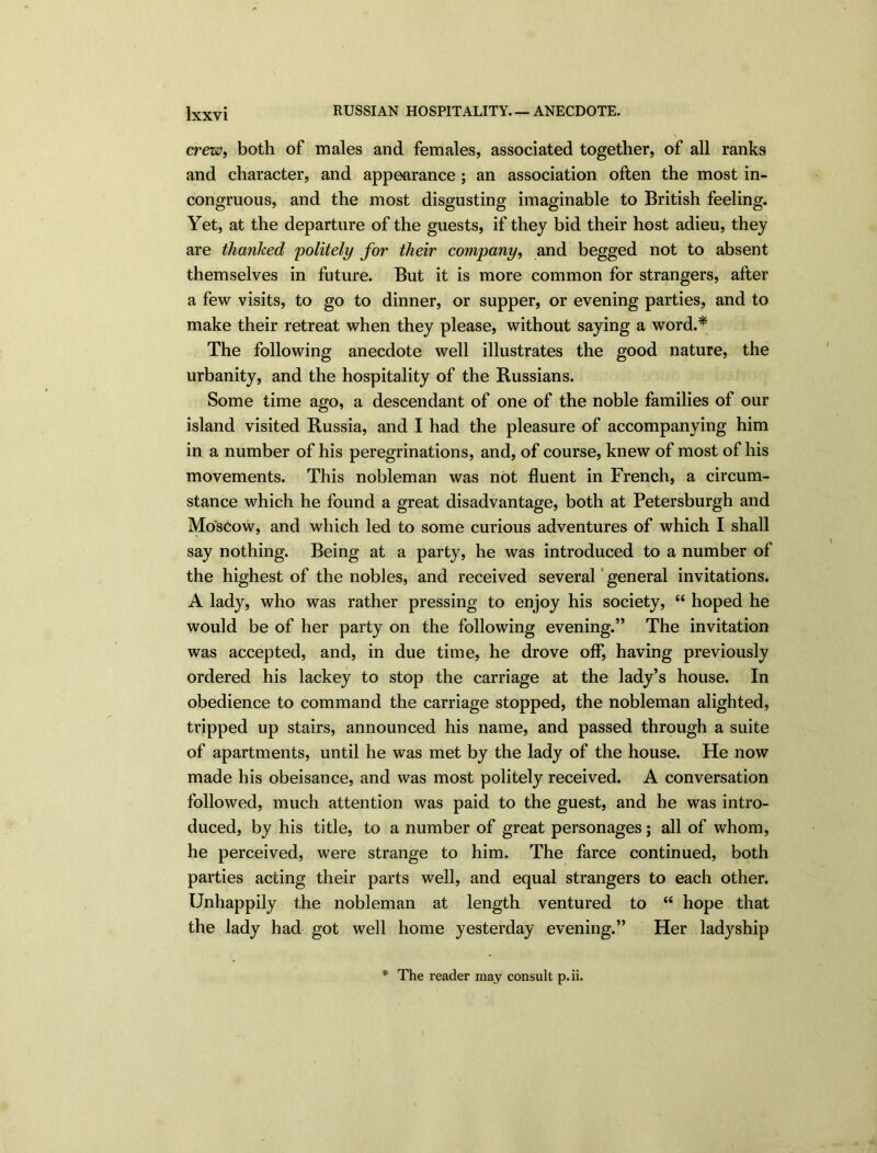 crew, both of males and females, associated together, of all ranks and character, and appearance ; an association often the most in- congruous, and the most disgusting imaginable to British feeling. Yet, at the departure of the guests, if they bid their host adieu, they are thanked politely for their company, and begged not to absent themselves in future. But it is more common for strangers, after a few visits, to go to dinner, or supper, or evening parties, and to make their retreat when they please, without saying a word.* The following anecdote well illustrates the good nature, the urbanity, and the hospitality of the Russians. Some time ago, a descendant of one of the noble families of our island visited Russia, and I had the pleasure of accompanying him in a number of his peregrinations, and, of course, knew of most of his movements. This nobleman was not fluent in French, a circum- stance which he found a great disadvantage, both at Petersburg!] and Moscow, and which led to some curious adventures of which I shall say nothing. Being at a party, he was introduced to a number of the highest of the nobles, and received several general invitations. A lady, who was rather pressing to enjoy his society, “ hoped he would be of her party on the following evening.” The invitation was accepted, and, in due time, he drove off, having previously ordered his lackey to stop the carriage at the lady’s house. In obedience to command the carriage stopped, the nobleman alighted, tripped up stairs, announced his name, and passed through a suite of apartments, until he was met by the lady of the house. He now made his obeisance, and was most politely received. A conversation followed, much attention was paid to the guest, and he was intro- duced, by his title, to a number of great personages; all of whom, he perceived, were strange to him. The farce continued, both parties acting their parts well, and equal strangers to each other. Unhappily the nobleman at length ventured to “ hope that the lady had got well home yesterday evening.” Her ladyship * The reader may consult p.ii.
