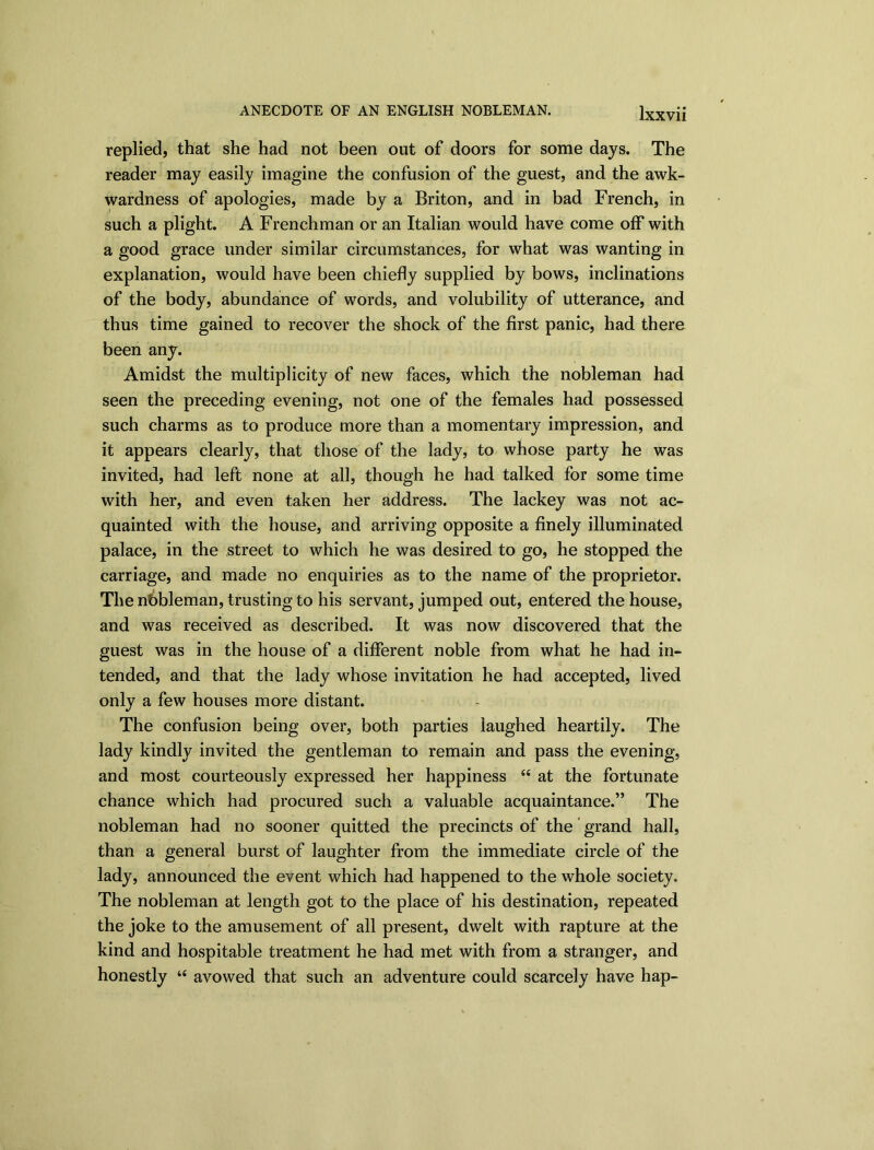 replied, that she had not been out of doors for some days. The reader may easily imagine the confusion of the guest, and the awk- wardness of apologies, made by a Briton, and in bad French, in such a plight. A Frenchman or an Italian would have come off with a good grace under similar circumstances, for what was wanting in explanation, would have been chiefly supplied by bows, inclinations of the body, abundance of words, and volubility of utterance, and thus time gained to recover the shock of the first panic, had there been any. Amidst the multiplicity of new faces, which the nobleman had seen the preceding evening, not one of the females had possessed such charms as to produce more than a momentary impression, and it appears clearly, that those of the lady, to whose party he was invited, had left none at all, though he had talked for some time with her, and even taken her address. The lackey was not ac- quainted with the house, and arriving opposite a finely illuminated palace, in the street to which he was desired to go, he stopped the carriage, and made no enquiries as to the name of the proprietor. The nbbleman, trusting to his servant, jumped out, entered the house, and was received as described. It was now discovered that the guest was in the house of a different noble from what he had in- tended, and that the lady whose invitation he had accepted, lived only a few houses more distant. The confusion being over, both parties laughed heartily. The lady kindly invited the gentleman to remain and pass the evening, and most courteously expressed her happiness “ at the fortunate chance which had procured such a valuable acquaintance.” The nobleman had no sooner quitted the precincts of the grand hall, than a general burst of laughter from the immediate circle of the lady, announced the event which had happened to the whole society. The nobleman at length got to the place of his destination, repeated the joke to the amusement of all present, dwelt with rapture at the kind and hospitable treatment he had met with from a stranger, and honestly “ avowed that such an adventure could scarcely have hap-