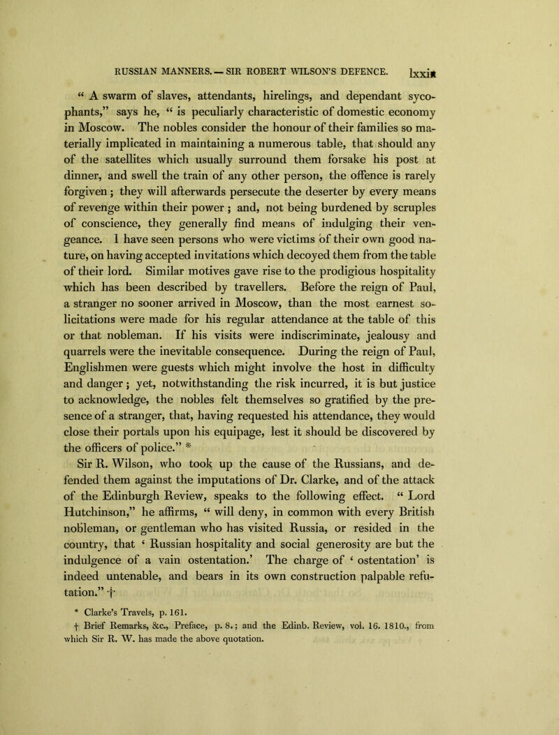 RUSSIAN MANNERS. — SIR ROBERT WILSON’S DEFENCE. lxxi* “ A swarm of slaves, attendants, hirelings, and dependant syco- phants,” says he, “ is peculiarly characteristic of domestic economy in Moscow. The nobles consider the honour of their families so ma- terially implicated in maintaining a numerous table, that should any of the satellites which usually surround them forsake his post at dinner, and swell the train of any other person, the offence is rarely forgiven; they will afterwards persecute the deserter by every means of revenge within their power ; and, not being burdened by scruples of conscience, they generally find means of indulging their ven- geance. I have seen persons who were victims of their own good na- ture, on having accepted invitations which decoyed them from the table of their lord. Similar motives gave rise to the prodigious hospitality which has been described by travellers. Before the reign of Paul, a stranger no sooner arrived in Moscow, than the most earnest so- licitations were made for his regular attendance at the table of this or that nobleman. If his visits were indiscriminate, jealousy and quarrels were the inevitable consequence. During the reign of Paul, Englishmen were guests which might involve the host in difficulty and danger ; yet, notwithstanding the risk incurred, it is but justice to acknowledge, the nobles felt themselves so gratified by the pre- sence of a stranger, that, having requested his attendance, they would close their portals upon his equipage, lest it should be discovered by the officers of police.” * Sir R. Wilson, who took up the cause of the Russians, and de- fended them against the imputations of Dr. Clarke, and of the attack of the Edinburgh Review, speaks to the following effect. “ Lord Hutchinson,” he affirms, “ will deny, in common with every British nobleman, or gentleman who has visited Russia, or resided in the country, that ‘ Russian hospitality and social generosity are but the indulgence of a vain ostentation.’ The charge of 4 ostentation’ is indeed untenable, and bears in its own construction palpable refu- tation.” f* * Clarke’s Travels, p. 161. f Brief Remarks, &c., Preface, p. 8.; and the Edinb. Review, vol. 16. 1810., from which Sir R. W. has made the above quotation.