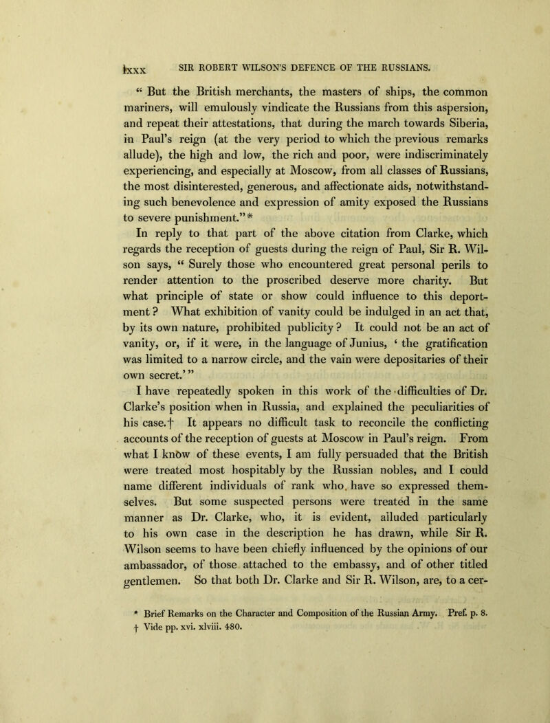 “ But the British merchants, the masters of ships, the common mariners, will emulously vindicate the Russians from this aspersion, and repeat their attestations, that during the march towards Siberia, in Paul’s reign (at the very period to which the previous remarks allude), the high and low, the rich and poor, were indiscriminately experiencing, and especially at Moscow, from all classes of Russians, the most disinterested, generous, and affectionate aids, notwithstand- ing such benevolence and expression of amity exposed the Russians to severe punishment.”* In reply to that part of the above citation from Clarke, which regards the reception of guests during the reign of Paul, Sir R. Wil- son says, “ Surely those who encountered great personal perils to render attention to the proscribed deserve more charity. But what principle of state or show could influence to this deport- ment ? What exhibition of vanity could be indulged in an act that, by its own nature, prohibited publicity ? It could not be an act of vanity, or, if it were, in the language of Junius, ‘ the gratification was limited to a narrow circle, and the vain were depositaries of their own secret.’” I have repeatedly spoken in this work of the • difficulties of Dr. Clarke’s position when in Russia, and explained the peculiarities of his case.f It appears no difficult task to reconcile the conflicting accounts of the reception of guests at Moscow in Paul’s reign. From what I know of these events, I am fully persuaded that the British were treated most hospitably by the Russian nobles, and I could name different individuals of rank who. have so expressed them- selves. But some suspected persons were treated in the same manner as Dr. Clarke, who, it is evident, alluded particularly to his own case in the description he has drawn, while Sir R. Wilson seems to have been chiefly influenced by the opinions of our ambassador, of those attached to the embassy, and of other titled gentlemen. So that both Dr. Clarke and Sir R. Wilson, are, to a cer- * Brief Remarks on the Character and Composition of the Russian Army. Pref. p. 8. f Vide pp. xvi. xlviii. 480.