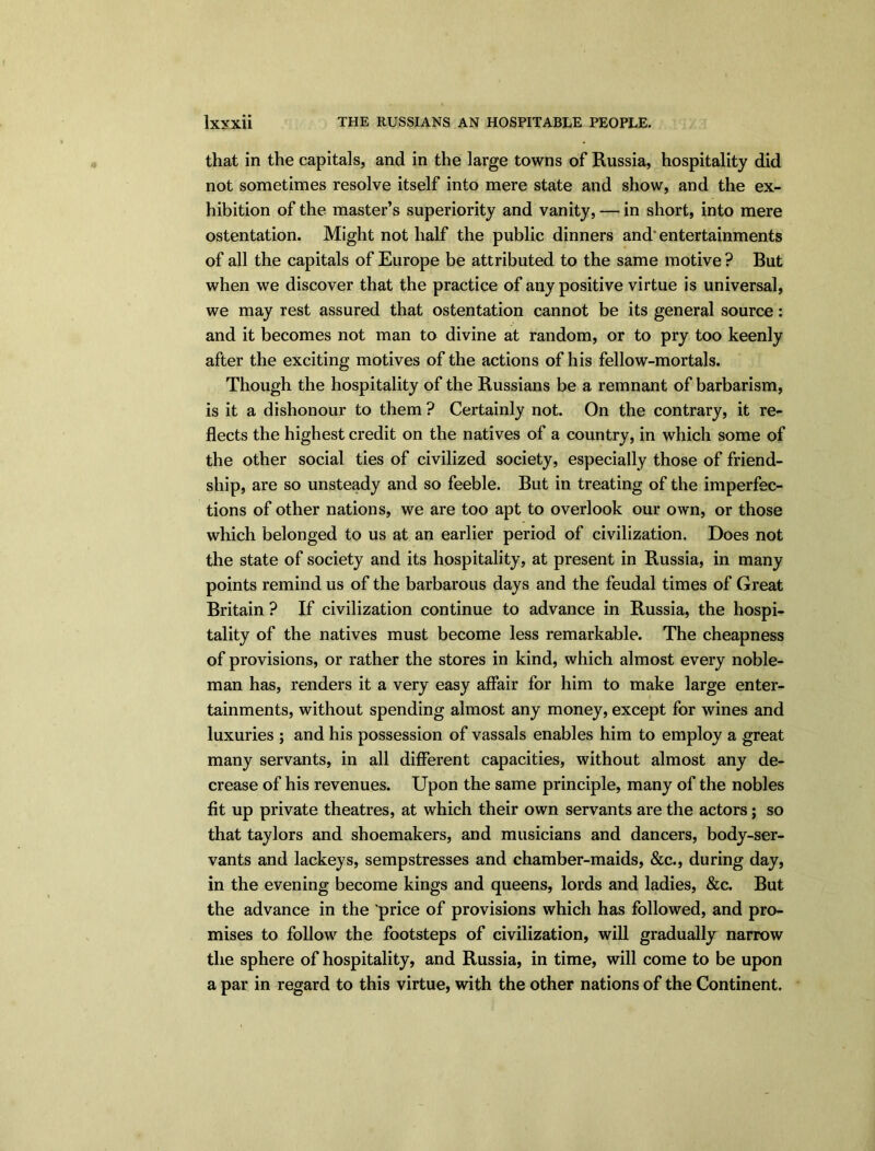 lxyxii THE RUSSIANS AN HOSPITABLE PEOPLE. that in the capitals, and in the large towns of Russia, hospitality did not sometimes resolve itself into mere state and show, and the ex- hibition of the master’s superiority and vanity, — in short, into mere ostentation. Might not half the public dinners and* entertainments of all the capitals of Europe be attributed to the same motive ? But when we discover that the practice of any positive virtue is universal, we may rest assured that ostentation cannot be its general source: and it becomes not man to divine at random, or to pry too keenly after the exciting motives of the actions of his fellow-mortals. Though the hospitality of the Russians be a remnant of barbarism, is it a dishonour to them ? Certainly not. On the contrary, it re- flects the highest credit on the natives of a country, in which some of the other social ties of civilized society, especially those of friend- ship, are so unsteady and so feeble. But in treating of the imperfec- tions of other nations, we are too apt to overlook our own, or those which belonged to us at an earlier period of civilization. Does not the state of society and its hospitality, at present in Russia, in many points remind us of the barbarous days and the feudal times of Great Britain ? If civilization continue to advance in Russia, the hospi- tality of the natives must become less remarkable. The cheapness of provisions, or rather the stores in kind, which almost every noble- man has, renders it a very easy affair for him to make large enter- tainments, without spending almost any money, except for wines and luxuries ; and his possession of vassals enables him to employ a great many servants, in all different capacities, without almost any de- crease of his revenues. Upon the same principle, many of the nobles fit up private theatres, at which their own servants are the actors; so that taylors and shoemakers, and musicians and dancers, body-ser- vants and lackeys, sempstresses and chamber-maids, &c., during day, in the evening become kings and queens, lords and ladies, &c. But the advance in the price of provisions which has followed, and pro- mises to follow the footsteps of civilization, will gradually narrow the sphere of hospitality, and Russia, in time, will come to be upon a par in regard to this virtue, with the other nations of the Continent.